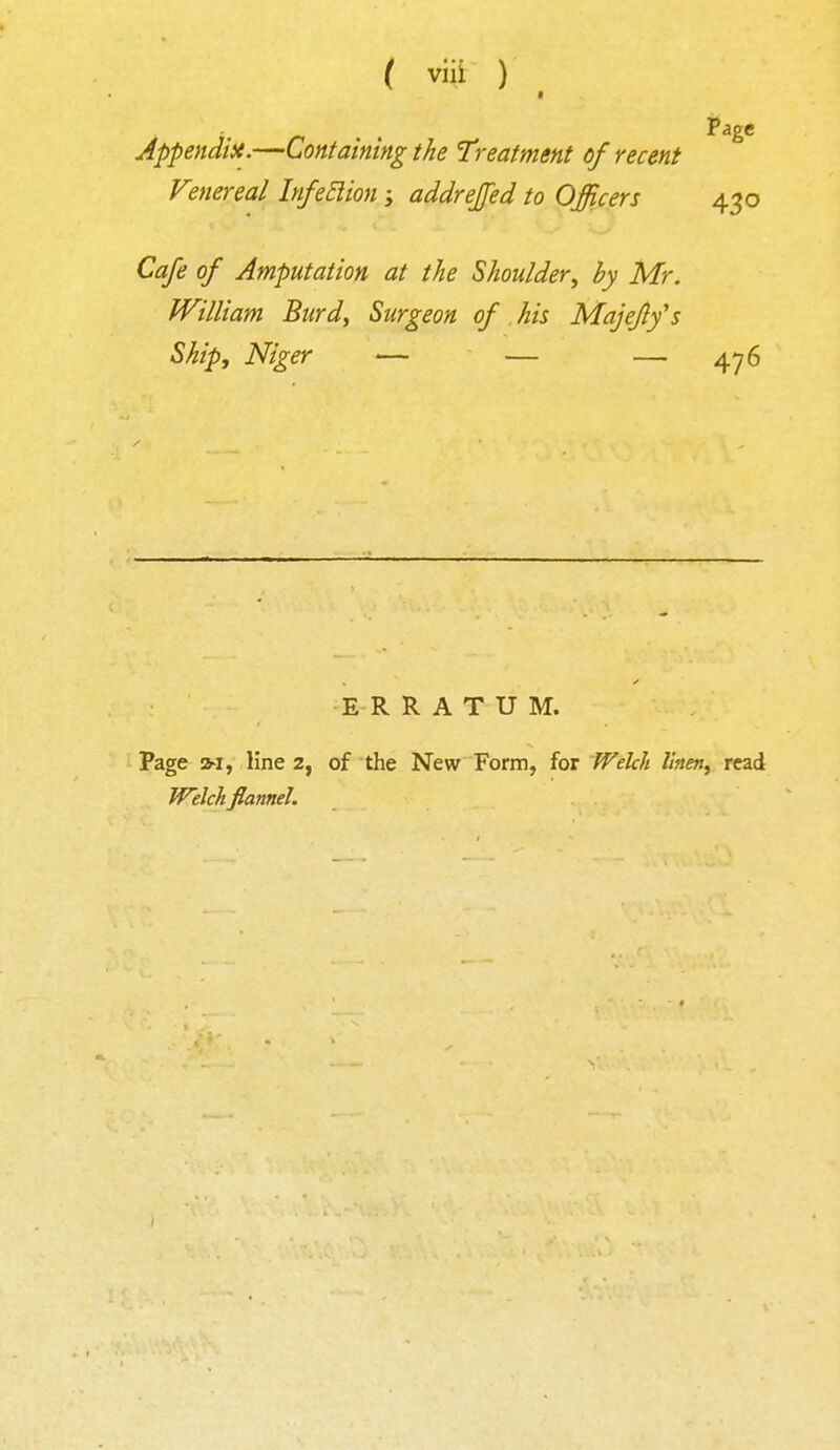 Appendix.—Containing the Treatment of recent Venereal Infeclion ; addrejfed to Officers 430 Cafe of Amputation at the Shoulder, by Mr. William Burd, Surgeon of his Majeflfs Ship, Niger — — — 476 E R RATUM. Page m, line 2, of the New Form, for Welch linen, read Welch flannel.