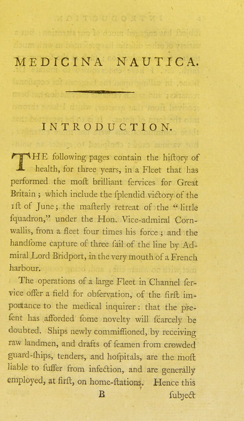 MEDICINA NAUTICA. HE following pages contain the hiftory of -i- health, for three years, in a Fleet that has performed the moft brilliant fervices for Great Britain ; which include the fplendid victory of the ift of June; the mafterly retreat of the little fquadron, under the Hon. Vice-admiral Corn- wallis, from a fleet four times his force ; and the handfome capture of three fail of the line by Ad- miral Lord Bridport, in the very mouth of a French harbour. The operations of a large Fleet in Channel fer- vice offer a field for obfervation, of the firft im- portance to the medical inquirer: that the pre- fent has ^afforded fome novelty will fcarcely be doubted. Ships newly commifTioned, by receiving raw landmen, and drafts of feamen from crowded guard-fhips, tenders, and hofpitals, are the moft liable to fufFer from infection, and are generally employed, at firft, on home-ftations. Hence this INTRODUCTION. B fubject