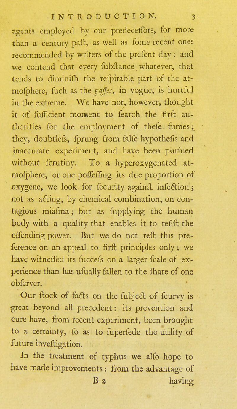 agents employed by our predecefTors, for more than a century paft, as well as fome recent ones recommended by writers of the prefent day : and we contend that every fubftance t whatever, that tends to diminifh the refpirable part of the at- mofphere, fuch as the gaffes, in vogue, is hurtful in the extreme. We have not, however, thought it of fufficient moment to learch the firft au- thorities for the employment of thefe fumes; they, doubtlefs, fprung from falfe hypothefis and inaccurate experiment, and have been purfued without fcrutiny. To a hyperoxygenated at- mofphere, or one poffefling its due proportion of oxygene, we look for fecurity againft infection; not as acting, by chemical combination, on con- tagious miafma; but as fupplying the human body with a quality that enables it to refift the offending power. But we do not reft this pre- ference on an appeal to firft principles only; we have witneffed its fuccefs on a larger fcale of ex- perience than has ufually fallen to the fhare of one obferver. Our ftock of fa&s on the fubjedt of fcurvy is great beyond all precedent: its prevention and cure have, from recent experiment, been brought to a certainty, fo as to fuperfede the utility of future inveftigation. In the treatment of typhus we alfo hope to have made improvements: from the advantage of B a having