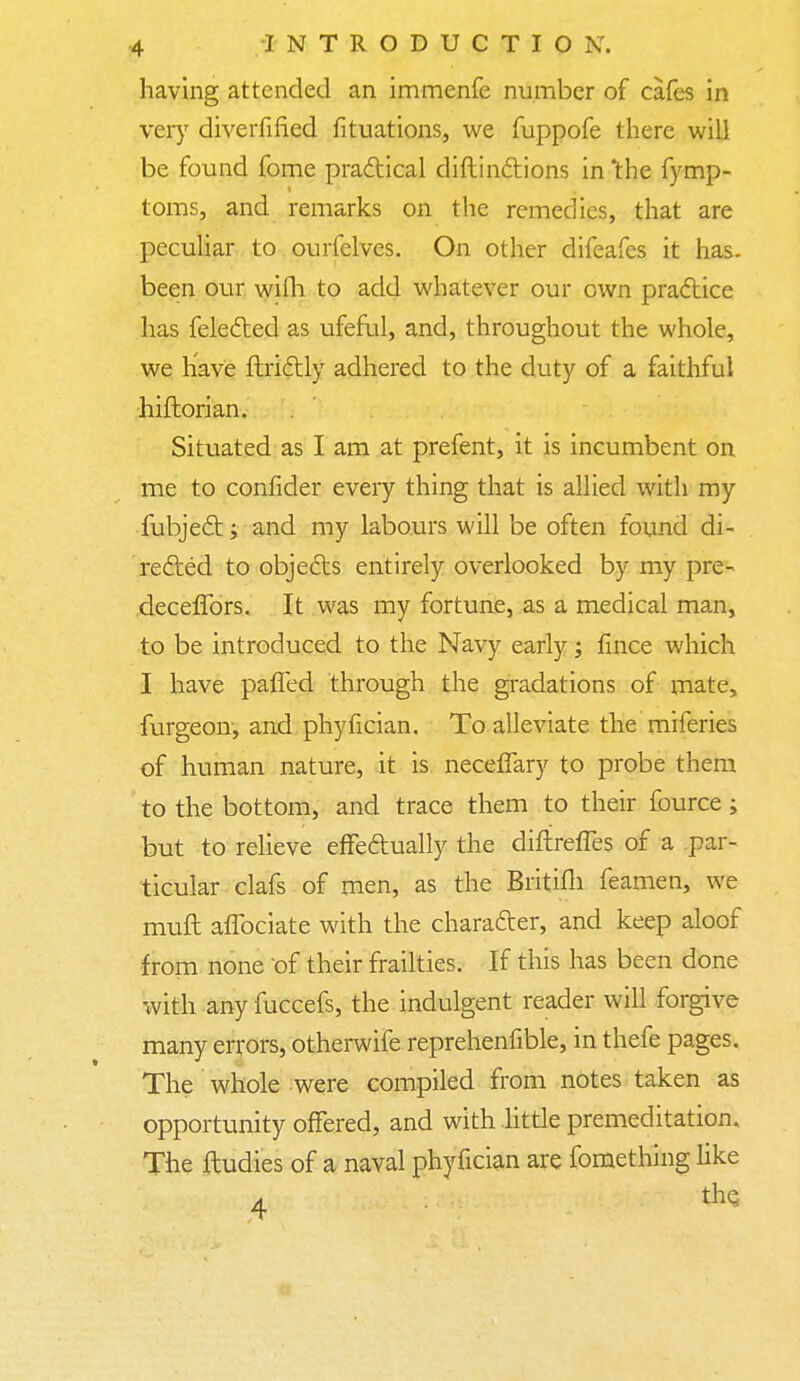 having attended an immenfe number of cafes in very diverfified fituations, we fuppofe there will be found fome practical distinctions in 'the fymp- toms, and remarks on the remedies, that are peculiar to ourfelves. On other difeafes it has- been our wifli to add whatever our own practice has felected as ufeful, and, throughout the whole, we have ftri&ly adhered to the duty of a faithful historian. Situated as I am at prefent, it is incumbent on me to consider every thing that is allied with my subject; and my labours will be often found di- rected to objects entirely overlooked by my pre- deceffors. It was my fortune, as a medical man, to be introduced to the Navy early; fince which I have paffed through the gradations of mate, furgeon, and phyfician. To alleviate the miferies of human nature, it is neceflary to probe them to the bottom, and trace them to their fource; but to relieve effectually the diftresTes of a par- ticular clafs of men, as the Britifli feamen, we muft affociate with the character, and keep aloof from none of their frailties. If this has been done wish any fuccefs, the indulgent reader will forgive many errors, otherwife reprehenfible, in thefe pages. The whole were compiled from notes taken as opportunity offered, and with little premeditation. The ftudies of a naval phyfician are fomething like a. the.