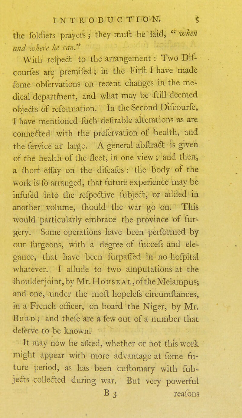 the foldiers prayers; they muft be laid,  zvhen and where he can With refped to the arrangement : Two Dif- courfes are premifed; in the Firft I have made fome obfervations on recent changes in the me- dical department, and what may be ftill deemed obje&s of reformation. In the Second Difcourfe, I have mentioned fuch defirable alterations as are connected with the prefervation of health, and the fervice at large. A general abftract is given of the health of the fleet, in one view; and then, a fhort eflay on the difeafes: the body of the work is fo arranged, that future experience may be infufed into the refpective fubjecl:, or added in another volume, mould the war go on. This would particularly embrace the province of fur- gery. Some operations have been performed by our furgeons, with a degree of fuccefs and ele- gance, that have been furpaffed in no hofpital whatever. I allude to two amputations at the fh oulderj oint, by Mr. Ho u s e a l , of the Melampus; and one, under the moft hopelefs circumftances, in a French officer, on board the Niger, by Mr. Burd ; and thefe are a few out of a number that deferve to be known. It may now be aiked, whether or not this work might appear with more advantage at fome fu- ture period, as has been cuftomary with fub- jec~b collected during war. But very powerful B 3 reafons