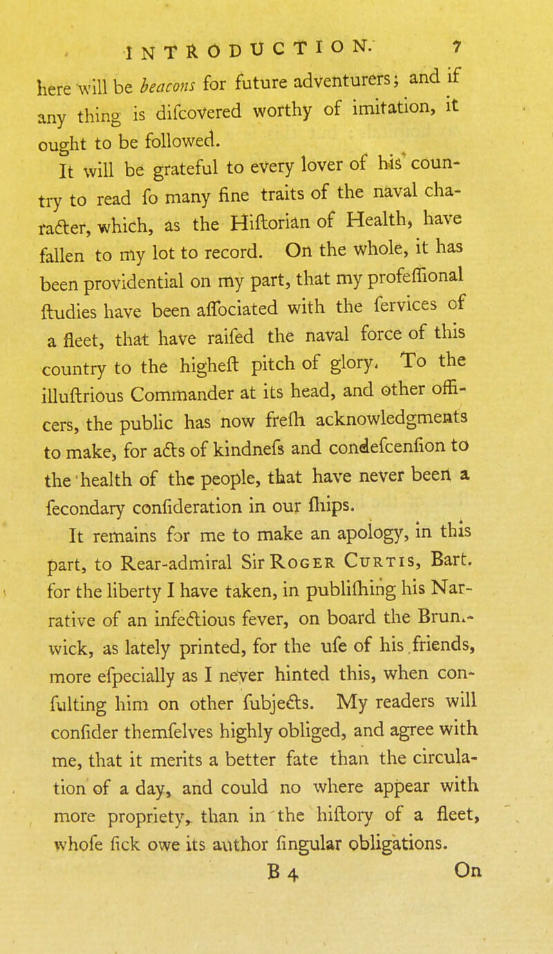 here Will be beacons for future adventurers; and if any thing is difcoVered worthy of imitation, it ought to be followed. It will be grateful to every lover of his' coun- try to read fo many fine traits of the naval cha- racter, which, as the Hiftorian of Health, have fallen to my lot to record. On the whole, it has been providential on my part, that my profeffional ftudies have been afibciated with the fervices of a fleet, that have raifed the naval force of this country to the higheft pitch of glory. To the illuftrious Commander at its head, and other offi- cers, the public has now frefh acknowledgments to make, for a£ts of kindnefs and condefcenfion to the health of the people, that have never been a fecondary consideration in our mips. It remains for me to make an apology, in this part, to Rear-admiral Sir Roger Curtis, Bart, for the liberty I have taken, in publifhiiig his Nar- rative of an infectious fever, on board the Bruns- wick, as lately printed, for the ufe of his friends, more efpecially as I never hinted this, when con- futing him on other fubje&s. My readers will confider themfelves highly obliged, and agree with me, that it merits a better fate than the circula- tion of a day, and could no where appear with more propriety,, than in the hiltory of a fleet, whofe fick owe its author Angular obligations. B4 On