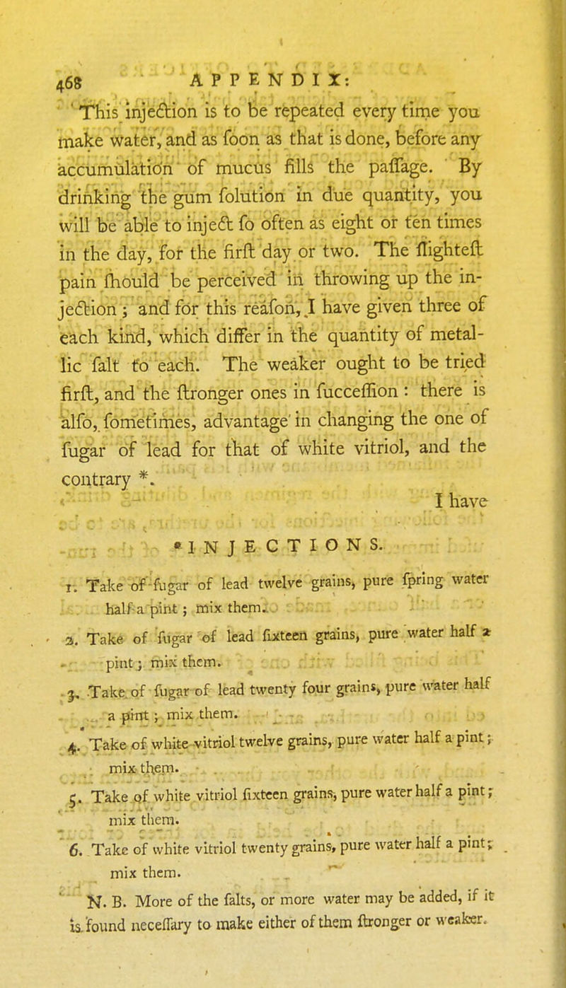 This injection is to be repeated every time you make water, and as foon as that is done, before any accumulation of mucus fills the pafiage. By drinking the gum folution in due quantity, you will be able to inje& fo often as eight or ten times in the day, for the firft day or two. The flighted pain Ihould be perceived in throwing up the in- jection ; and for this reafon, I have given three of each kind, which differ in the quantity of metal- lic fait to each. The weaker ought to be tried firft, and the ftronger ones in fucceffion : there is alfoj.fometimes, advantage'in changing the one of fugar of lead for that of white vitriol, and the contrary *. I have •INJECTIONS. ri Take of fugar of lead twelve grains, pure fpring water half a pint ; mix them. - 3. Take of fugar of lead fixteen grains, pure water half * pint3 mix them. 3. Take of fugar of lead twenty four grains, pure water half a pint ; mix them. 4. Take of white vitriol twelve grains, pure water half a pint; mix them. 5. Take of white vitriol fixteen grains, pure water half a pint; mix them. 6. Take of white vitriol twenty grains, pure water half a pint; mix them. N. B. More of the falts, or more water may be added, if it is. found neceffary to make either of them ftronger or weaker.-