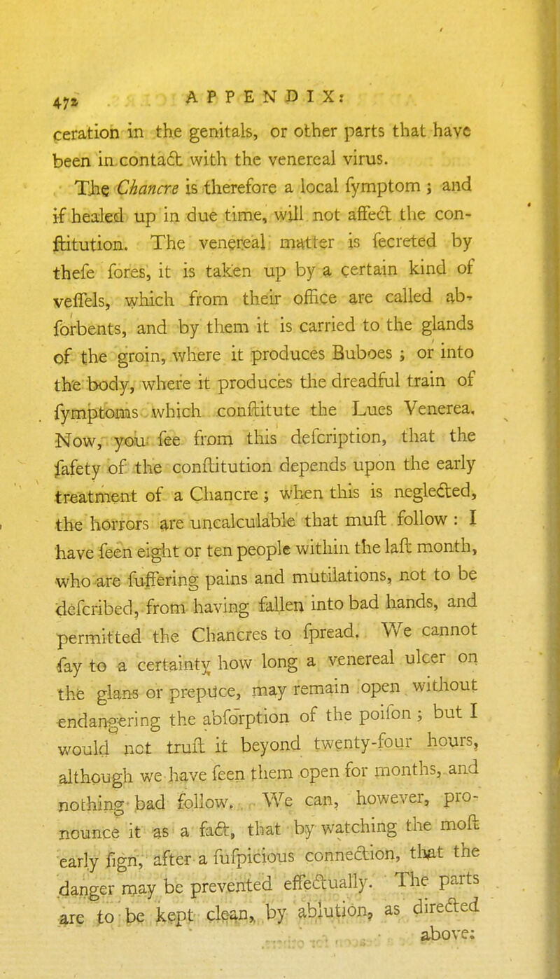 ceration in the genitals, or other parts that have been in contact with the venereal virus. The Chancre is therefore a local fymptom ; and if healed up in due time, will not affect the con- ftitution. The venereal: matter is fecreted by thefe fores, it is taken up by a certain kind of veffels, which from their office are called al> fOrbents, and by them it is carried to the glands of the groin, where it produces Buboes ; or into the body, where it produces the dreadful train of fymptoms which conftitute the Lues Venerea. Now, you- fee from this defcription, that the fafety of the conftitution depends upon the early treatment of a Chancre; when this is negle&ed, the horrors are uncalculable that muft follow : I have feen eight or ten people within the laft month, who are fuffering pains and mutilations, not to be defcribed, from having fallen into bad hands, and permitted the Chancres to fpread. We cannot fay to a certainty how long a venereal ulcer on the glans or prepuce, may remain open without endangering the abforption of the poifon ; but I woukf net trufl it beyond twenty-four hours, although we have feen them open for months, and nothing bad follow. We can, however, pro- nounce it as a facl, that by watching the moft early fign, after a fufpicious connexion, thfit the danger may be prevented effectually. The parts are to be kept clean, by ablution, as direded above;