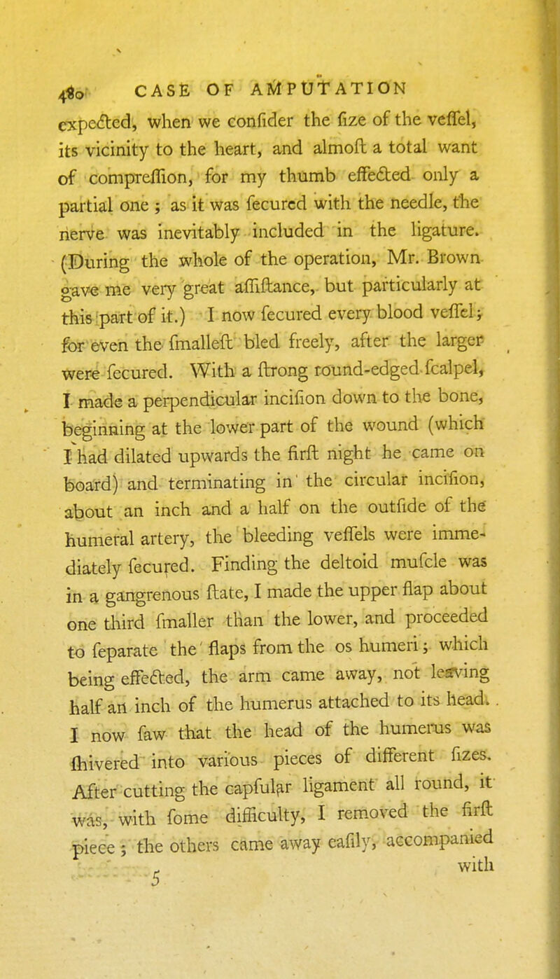 expected, when we confider the fize of the veffel, its vicinity to the heart, and almoft a total want of compreffion, for my thumb effected only a partial one ; as it was fecured with the needle, the nerve was inevitably included in the ligature. (During the xvhole of the operation, Mr. Brown gave me veiy great afiiftance, but particularly at this part of it.) I now fecured every blood veffel; for even the fmalleft bled freely, after the larger were fecured. With a ftrong round-edged-fcalpel, I made a perpendicular incifion down to the bone, beginning at the lower part of the wound (which I had dilated upwards the firft night he came on board) and terminating in' the circular incifion, about an inch and a half on the outfide of the humeral artery, the bleeding veffels were imme- diately fecured. Finding the deltoid mufcle was in a gangrenous ftate, I made the upper flap about one third fmaller than the lower, and proceeded to feparate the' flaps from the os humeri; which being effected, the arm came away, not leaving half an inch of the humerus attached to its head. I now faw that the head of the humerus was fhivered into various pieces of different fizes. After cutting the capfular ligament all round, it was, with fome difficulty, I removed the firft piece ; the others came away eafily, accompanied with