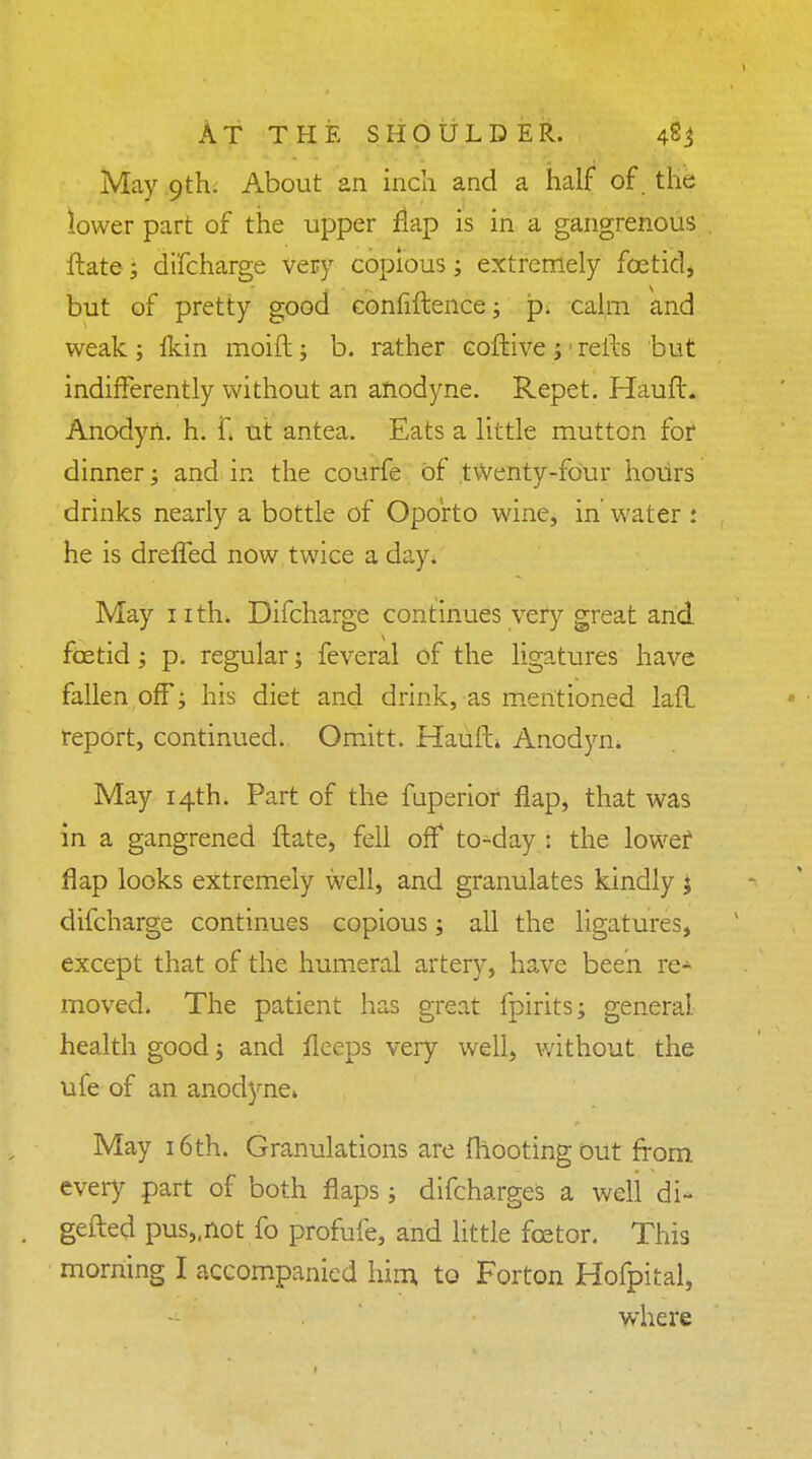 May 9th. About an incli and a half of. the lower part of the upper flap is in a gangrenous ftate; di'fcharge Very copious; extremely foetid, but of pretty good confidence; jp. calm and weak; fkin moift; b. rather eoftive j refts but indifferently without an anodyne. Repet. Hauft. Anodyn. h. f< ut antea. Eats a little mutton for dinner; and in the courfe of twenty-four hours drinks nearly a bottle of Oporto wine, in' water : he is drefled now twice a day. May nth. Difcharge continues very great and fcetid; p. regular 3 feveral of the ligatures have fallen off; his diet and drink, as mentioned lad report, continued. Omitt. Hauft* Anodym May 14th. Part of the fuperior flap, that was in a gangrened ftate, fell off to-day : the lower flap looks extremely well, and granulates kindly j difcharge continues copious; all the ligatures, except that of the humeral artery, have been re- moved. The patient has great fpirits; general, health good; and fleeps very well, without the ufe of an anodyne* May 16th. Granulations are (hooting out from every part of both flaps; difcharges a well di- gefted pus„not fo profufe, and little fcetor. This morning I accompanied him to Forton Hofpital, where