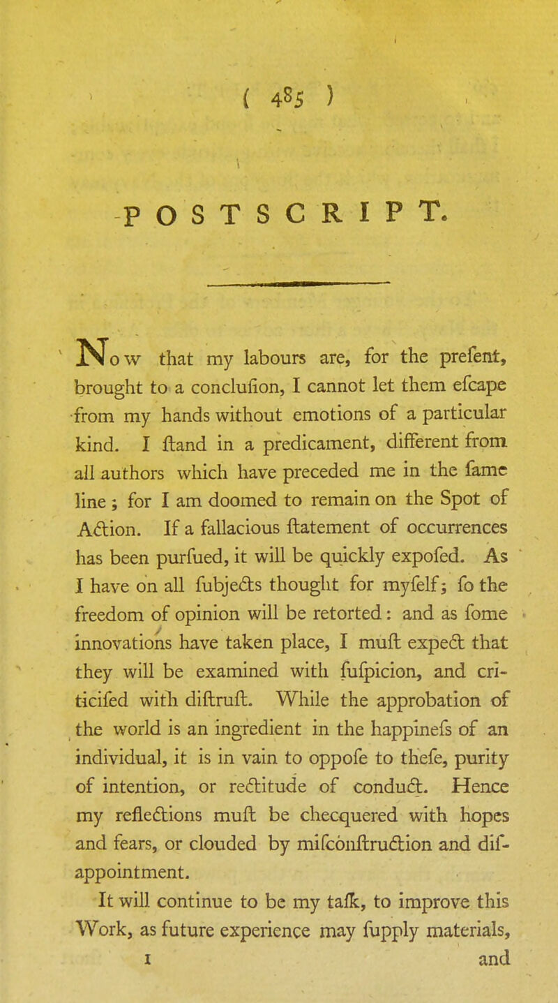 { 485 ) POSTSCRIPT. N ow that my labours are, for the prefent, brought to a concluiion, I cannot let them efcape from my hands without emotions of a particular kind. I ftand in a predicament, different from all authors which have preceded me in the fame line ; for I am doomed to remain on the Spot of Action. If a fallacious ftatement of occurrences has been purfued, it will be quickly expofed. As I have on all fubjeds thought for myfelf; fo the freedom of opinion will be retorted: and as fome innovations have taken place, I muft expect that they will be examined with fufpicion, and cri- ticifed with diftruft. While the approbation of the world is an ingredient in the happinefs of an individual, it is in vain to oppofe to thefe, purity of intention, or rectitude of conduct. Hence my reflections muft be checquered with hopes and fears, or clouded by mifcoiiftruction and dif- appointment. It will continue to be my talk, to improve this Work, as future experience may fupply materials, 1 and