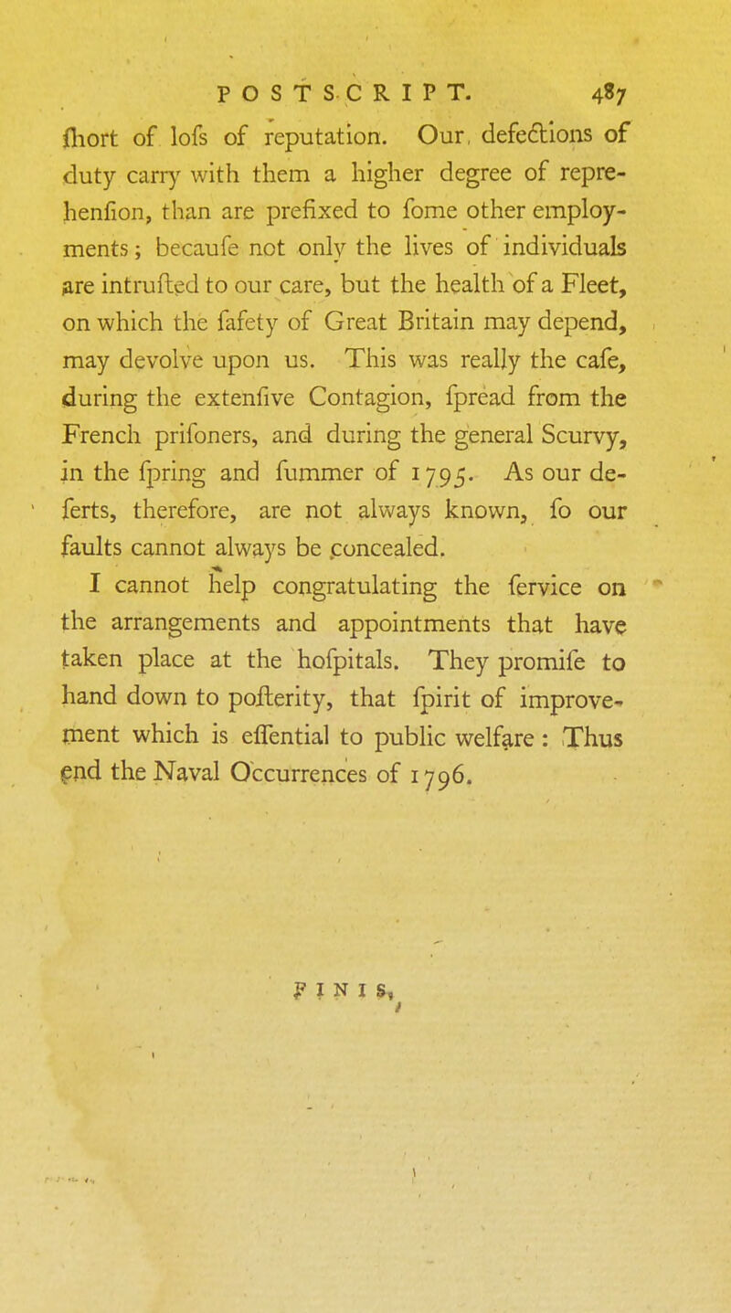 POSTSCRIPT. 4S7 fliort of lofs of reputation. Our, defections of duty carry with them a higher degree of repre- henfion, than are prefixed to fome other employ- ments; becaufe not only the lives of individuals are intrufted to our care, but the health of a Fleet, on which the fafety of Great Britain may depend, may devolve upon us. This was really the cafe, during the extenfive Contagion, fpread from the French prifoners, and during the general Scurvy, in the fpring and fummer of 1795. As our de- ferts, therefore, are not always known, fo our faults cannot always be concealed. I cannot help congratulating the fervice on the arrangements and appointments that have taken place at the hofpitals. They promife to hand down to poilerity, that fpirit of improve- ment which is effential to public welfare : Thus end the Naval Occurrences of 1796. F I N I S, I