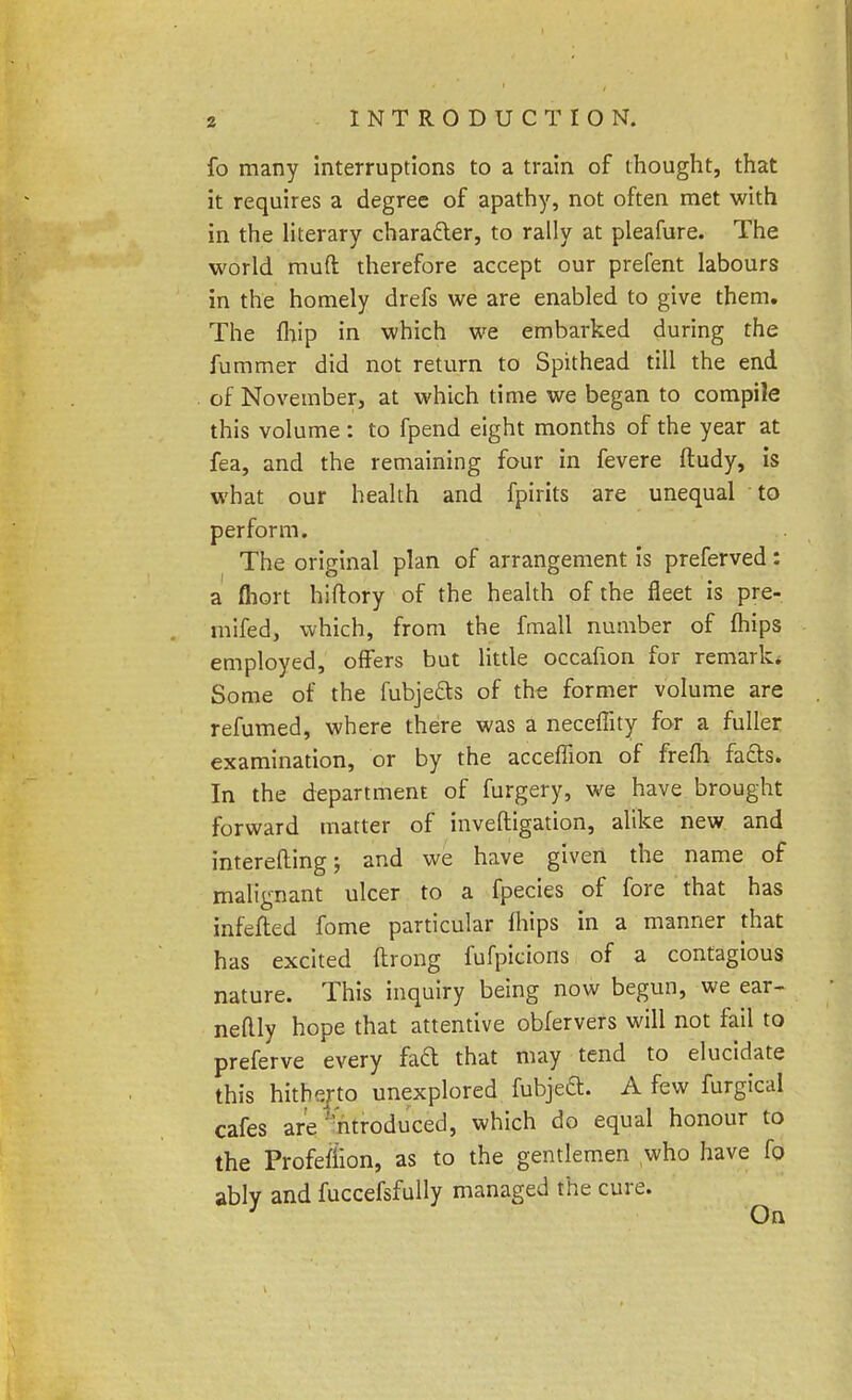 fo many interruptions to a train of thought, that it requires a degree of apathy, not often met with in the literary character, to rally at pleafure. The world muft therefore accept our prefent labours in the homely drefs we are enabled to give them. The fhip in which we embarked during the fummer did not return to Spithead till the end of November, at which time we began to compile this volume : to fpend eight months of the year at fea, and the remaining four in fevere ftudy, is what our health and fpirits are unequal to perform. The original plan of arrangement is preferved: a Abort hiftory of the health of the fleet is pre- mifed, which, from the fmall number of fhips employed, offers but little occafion for remark* Some of the fubjefts of the former volume are refumed, where there was a neceffity for a fuller examination, or by the acceflion of frefli facts. In the department of furgery, we have brought forward matter of inveftigation, alike new and intereflingj and we have given the name of malignant ulcer to a fpecies of fore that has mfefted fome particular fhips in a manner that has excited ftrong fufpicions of a contagious nature. This inquiry being now begun, we ear- neflly hope that attentive obfervers will not fail to preferve every facl that may tend to elucidate this hitherto unexplored fubjeft. A few furgical cafes are introduced, which do equal honour to the Profefiion, as to the gentlemen who have fo ably and fuccefsfully managed the cure.