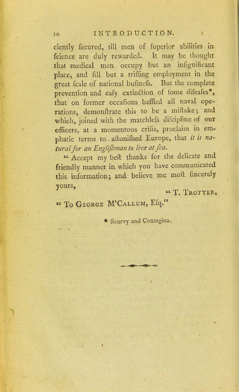 ciently fecured, till men of fuperior abilities in fcience are duly rewarded. It may be thought that medical men occupy but an infignificant place, and fill but a trifling employment in the great fcale of national bufinefs. But the complete prevention and eafy extinction of fome difeafes*, that on former occafions baffled all naval ope- rations, demonftrate this to be a miftake; and which, joined with the matchlefs difcipline of our officers, at a momentous crifis, proclaim in em- phatic terms to aftonilhed Europe, that it is na- tural for an Englijhman to live at fea.  Accept my bed thanks for the delicate and friendly manner in which you have communicated this information j and believe me mod fmcerely yours, « T. Trotter*  To George M'Callum, Efq. * Scurvy and Contagion,