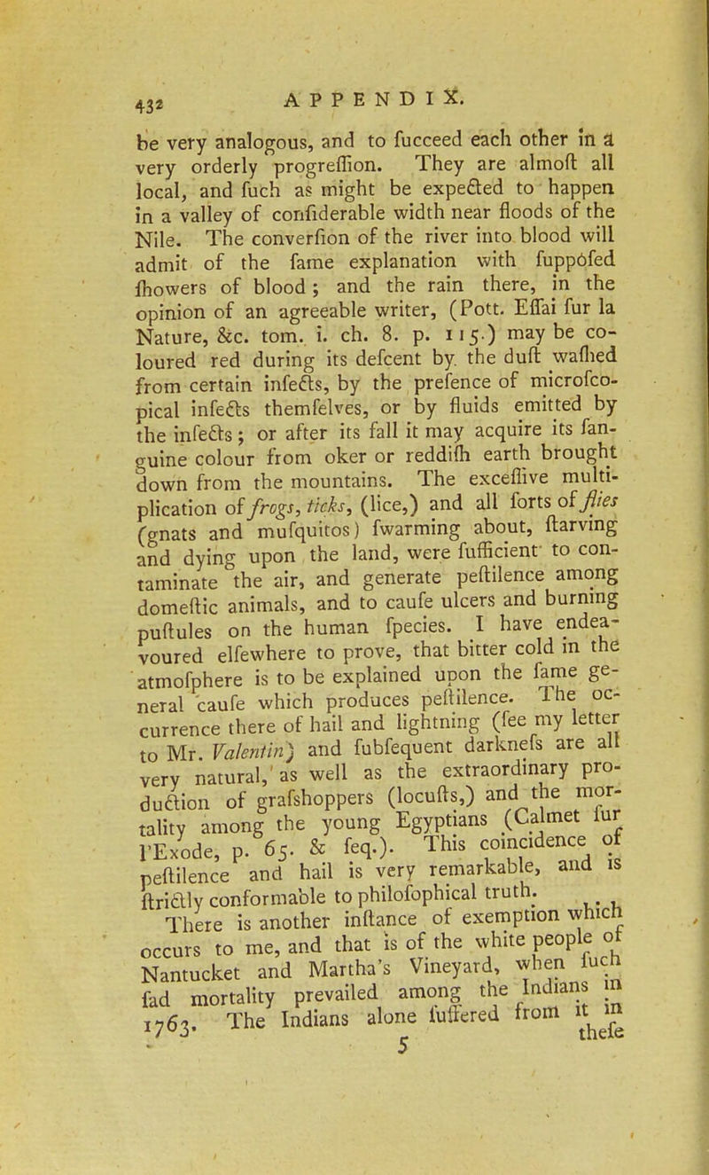 be very analogous, and to fucceed each other in a. very orderly progreflion. They are almoft all local, and fuch as might be expected to happen in a valley of confiderable width near floods of the Nile. The converfion of the river into blood will admit of the fame explanation with fupp6fed fliowers of blood; and the rain there, in the opinion of an agreeable writer, (Pott. Eflai fur la Nature, &c. torn. i. ch. 8. p. 115.) maybe co- loured red during its defcent by. the duft waflied from certain infefts, by the prefence of microfco- pical infects themfelves, or by fluids emitted by the infects; or after its fall it may acquire its fan- guine colour from oker or reddifli earth brought down from the mountains. The exceflive multi- plication oi frogs, ticks, (lice,) and all forts of flies (gnats and mufquitos) fwarming about, ftarvmg and dying upon the land, were fufficient to con- taminate the air, and generate peftilence among domeftic animals, and to caufe ulcers and burning puftules on the human fpecies. I have endea- voured elfewhere to prove, that bitter cold m the atmofphere is to be explained upon the fame ge- neral caufe which produces peftilence. The oc- currence there of hail and lightning (fee my letter to Mr. Valentin) and fubfequent darknefs are alt very natural, as well as the extraordinary pro- duction of grafshoppers (locufts,) and the mor- tality among the young Egyptians (Calmet lur l'Exode, p. 65- & fe*> ThlS «° ^ A t peftilence and hail is very remarkable, and is ftriaiy conformable to philofophical truth. There is another inftance of exemption which occurs to me, and that is of the white people of Nantucket and Martha's Vineyard, when fuch fad mortality prevailed among the Indians ra I763. The Indians alone luftered from itjn 5