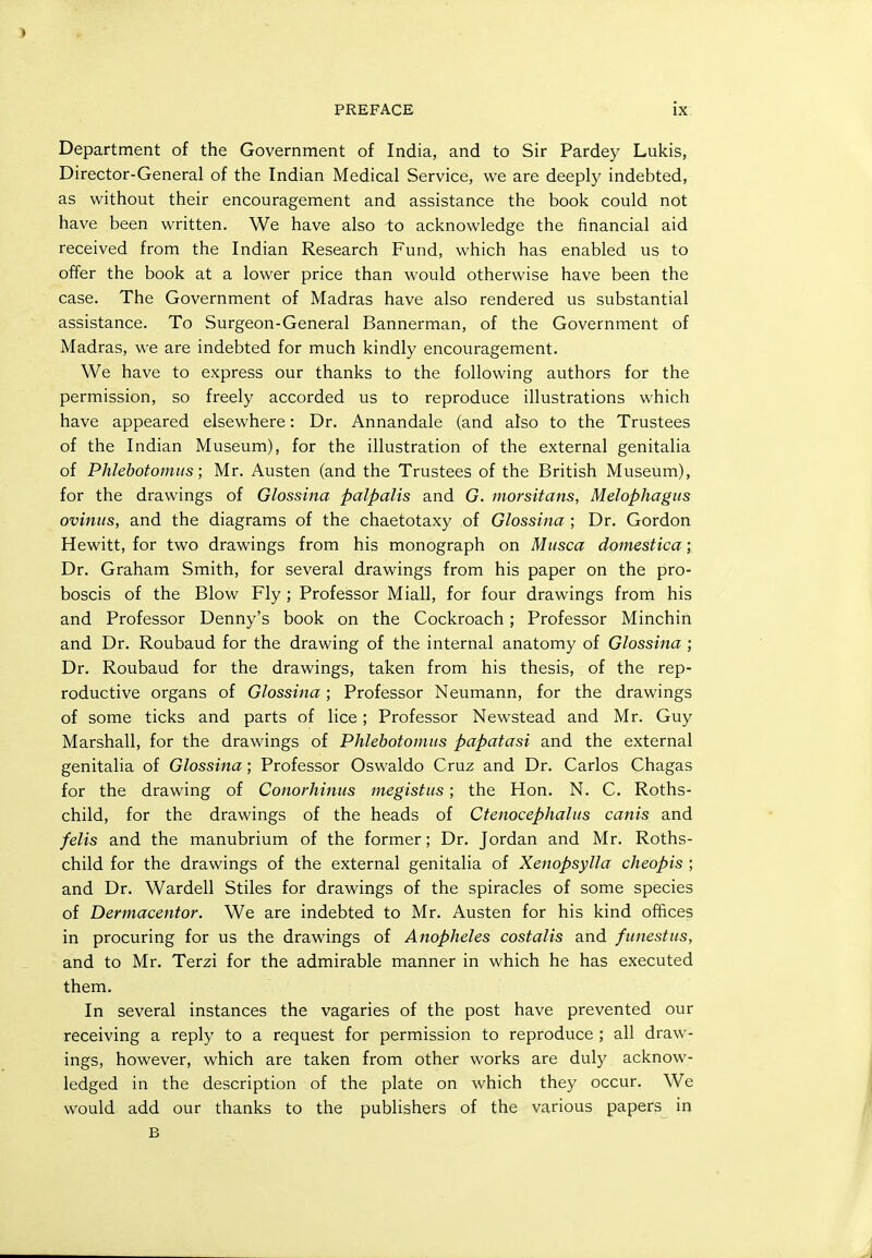 PREFACE ix: Department of the Government of India, and to Sir Pardey Lukis, Director-General of the Indian Medical Service, we are deepl}' indebted, as without their encouragement and assistance the book could not have been written. We have also to acknowledge the financial aid received from the Indian Research Fund, which has enabled us to offer the book at a lower price than would otherwise have been the case. The Government of Madras have also rendered us substantial assistance. To Surgeon-General Bannerman, of the Government of Madras, we are indebted for much kindly encouragement. We have to express our thanks to the following authors for the permission, so freely accorded us to reproduce illustrations which have appeared elsewhere: Dr. Annandale (and also to the Trustees of the Indian Museum), for the illustration of the external genitalia of Phlehotomus; Mr. Austen (and the Trustees of the British Museum), for the drawings of Glossina palpalis and G. morsitans, Melophagus oviniis, and the diagrams of the chaetotaxy of Glossina ; Dr. Gordon Hewitt, for two drawings from his monograph on Mtisca domestica; Dr. Graham Smith, for several drawings from his paper on the pro- boscis of the Blow Fly ; Professor Miall, for four drawings from his and Professor Denny's book on the Cockroach; Professor Minchin and Dr. Roubaud for the drawing of the internal anatomy of Glossina ; Dr. Roubaud for the drawings, taken from his thesis, of the rep- roductive organs of Glossina; Professor Neumann, for the drawings of some ticks and parts of lice; Professor Newstead and Mr. Guy Marshall, for the drawings of Phlehotomus papatasi and the external genitalia of Glossina; Professor Oswaldo Cruz and Dr. Carlos Chagas for the drawing of Conorhinus megistus; the Hon. N. C. Roths- child, for the drawings of the heads of Ctenocephalus canis and felis and the manubrium of the former; Dr. Jordan and Mr. Roths- child for the drawings of the external genitalia of Xenopsylla cheopis ; and Dr. Wardell Stiles for drawings of the spiracles of some species of Dermacentor. We are indebted to Mr. Austen for his kind olBces in procuring for us the drawings of Anopheles costalis and funestiis, and to Mr. Terzi for the admirable manner in which he has executed them. In several instances the vagaries of the post have prevented our receiving a reply to a request for permission to reproduce ; all draw- ings, however, which are taken from other works are duly acknow- ledged in the description of the plate on which they occur. We would add our thanks to the publishers of the various papers in B