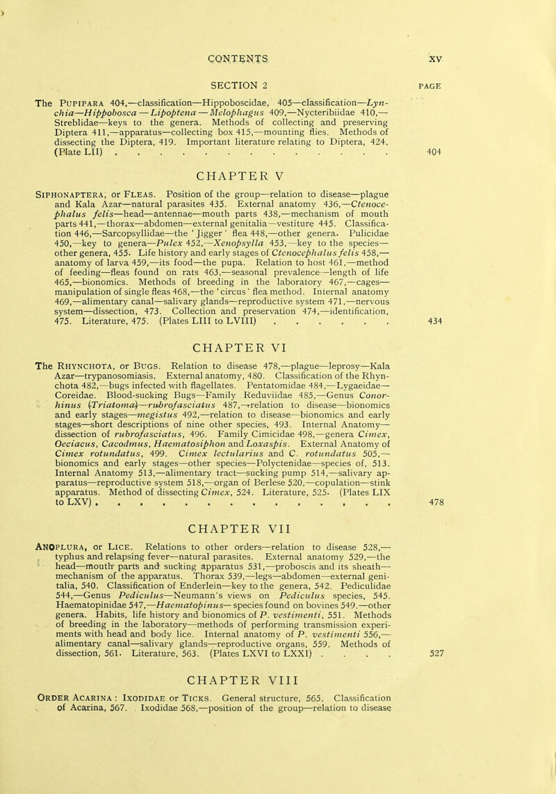 SECTION 2 PAGE The PUPIPARA 404,—classification—Hippoboscidae, 405—classification—Lyn- ch ia—Hippobosca — Lipopteiia — Melopliagus 409,—Nycteribiidae 410,— Streblidae—keys to the genera. Methods of collecting and preserving Diptera 411,—apparatus—collecting box 415,—mounting flies. Methods of dissecting the Diptera, 419. Important literature relating to Diptera, 424, (Plate LII) 404 CHAPTER V SiPHONAPTERA, or FLEAS. Position of the group—relation to disease—plague and Kala Azar—natural parasites 435. External anatomy 436,—Ctenoce- phalus felis—head—antennae—mouth parts 438,—mechanism of mouth parts 441,—thorax—abdomen—external genitalia—vestiture 445. Classifica- tion 446,—Sarcopsyllidae—the ' Jigger ' flea 448,—other genera. Pulicidae 450,—key to genera—Piilex 452,—Xenopsylla 453,—key to the species— other genera, 455. Life history and early stages of Ctenocephalus fclis 458,— anatomy of larva 459,—its food—the pupa. Relation to host 461,—method of feeding—fleas found on rats 463,—seasonal prevalence —length of life 465,—bionomics. Methods of breeding in the laboratory 467,—cages— manipulation of single fleas 468,—the ' circus ' flea method. Internal anatomy 469,—alimentary canal—salivary glands—reproductive system 471,—nervous system—dissection, 473. Collection and preservation 474,—identification, 475. Literature, 475. (Plates LIII to LVIII) 434 CHAPTER VI The Rhynchota, or Bugs. Relation to disease 478,—plague—leprosy—Kala Azar—trypanosomiasis. External anatomy, 480. Classification of the Rhyn- chota 482,—bugs infected with flagellates. Pentatomidae 484,—Lygaeidae— Coreidae. Blood-sucking Bugs—Family Reduviidae 485,—Genus Conor- hiniis {Triatoma)—riiirofasciatits 487,-Trelation to disease—bionomics and early stages—megistns 492,—relation to disease—bionomics and early stages—short descriptions of nine other species, 493. Internal Anatomy— dissection of rtibrofasciatus, 496. Family Cimicidae 498,—genera Ciniex, Oeciacus, Cacodmus, Haematosiphon and Loxaspis. External Anatomy of Cimex rotundatus, 499. Cimex lectulantis and C. rotiindatiis 505,—■ bionomics and early stages—other species—Polyctenidae—species of, 513. Internal Anatomy 513,—alimentary tract—sucking pump 514,—salivary ap- paratus—reproductive system 518,—organ of Berlese 520,—copulation—stink apparatus. Method of dissecting Cimex, 524. Literature, 525. (Plates LIX to LXV) 478 CHAPTER VII ANOplura, or Lice. Relations to other orders—relation to disease 528,— typhus and relapsing fever—natural parasites. External anatomy 529,—the head—mouth parts and sucking apparatus 531,—proboscis and its sheath— mechanism of the apparatus. Thorax 539,—legs—abdomen—external geni- talia, 540. Classification of Enderlein—key to the genera, 542. Pediculidae 544,—Genus Pediculus—Neumann's views on Pediciiliis species, 545. Haematopinidae 547,—Haematopiniis— s^ecieslound on bovines 549,—other genera. Habits, life history and bionomics of P. vestiinenti, 551. Methods of breeding in the laboratory—methods of performing transmission experi- ments with head and body lice. Internal anatomy of P. vestiinenti 556,— alimentary canal—salivary glands—reproductive organs, 559, Methods of dissection, 561. Literature, 563. (Plates LXVI to LXXI) .... 527 CHAPTER VIII Order Acarina ; Ixodidae or Ticks. General structure, 565. Classification of Acarina, 567. Ixodidae 568,—position of the group—relation to disease