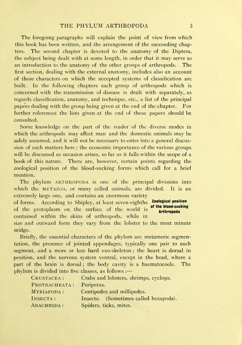 The foregoing paragraphs will explain the point of view from which this book has been written, and the arrangement of the succeeding chap- ters. The second chapter is devoted to the anatomy of the Diptera, the subject being dealt with at some length, in order that it may serve as an introduction to the anatomy of the other groups of arthropods. The first section, dealing with the external anatomy, includes also an account of those characters on which the accepted systems of classification are built. In the following chapters each group of arthropods which is concerned with the transmission of disease is dealt with separately, as regards classification, anatomy, and technique, etc., a list of the principal papers dealing with the group being given at the end of the chapter. For further references the lists given at the end of these papers should be consulted. Some knowledge on the part of the reader of the diverse modes in which the arthropods may affect man and the domestic animals may be safely assumed, and it will not be necessary to enter into a general discus- sion of such matters here ; the economic importance of the various groups will be discussed as occasion arises, so far as it falls within the scope of a book of this nature. There are, however, certain points regarding the zoological position of the blood-sucking forms which call for a brief mention. The phylum arthropoda is one of the principal divisions into which the metazoa, or many celled animals, are divided. It is an extremely large one, and contains an enormous variety of forms. According to Shipley, at least seven-eighths Zoo'og'cal position c 4.U 4^ 1 r f ^v, ij of the blood-sucking oi the protoplasm on the suriace or the world is Arthropoda contained within the skins of arthropods, while in size and outward form they vary from the lobster to the most minute midge. Briefly, the essential characters of the phylum are metameric segmen- tation, the presence of jointed appendages, typically one pair to each segment, and a more or less hard exo-skeleton ; the heart is dorsal in position, and the nervous system ventral, except in the head, where a part of the brain is dorsal; the body cavity is a haematocoele. The phylum is divided into five classes, as follows :— Crustacea : Crabs and lobsters, shrimps, cyclops. Protracheata : Peripetus. Myriapoda : Centipedes and millipedes. Insecta : Insects. (Sometimes called hexapods). Arachnida : Spiders, ticks, mites.