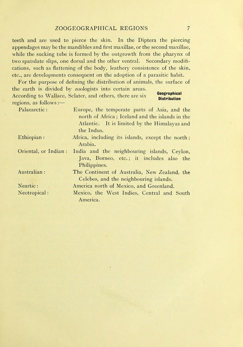 Geographical Distribution teeth and are used to pierce the skin. In the Diptera the piercing appendages may be the mandibles and first maxillae, or the second maxillae, while the sucking tube is formed by the outgrowth from the pharynx of two spatulate slips, one dorsal and the other ventral. . Secondary modifi- cations, such as flattening of the body, leathery consistence of the skin, etc., are developments consequent on the adoption of a parasitic habit. For the purpose of defining the distribution of animals, the surface of the earth is divided by zoologists into certain areas. According to Wallace, Sclater, and others, there are six regions, as follows :— Europe, the temperate parts of Asia, and the north of Africa ; Iceland and the islands in the Atlantic. It is limited by the Himalayas and the Indus. Africa, including its islands, except the north; Arabia. India and the neighbouring islands, Cej'lon, Java, Borneo, etc.; it includes also the Philippines. The Continent of Australia, New Zealand, the Celebes, and the neighbouring islands. America north of Mexico, and Greenland. Mexico, the West Indies, Central and South America. Palaearctic: Ethiopian : Oriental, or Indian Australian : Neartic: Neotropical: