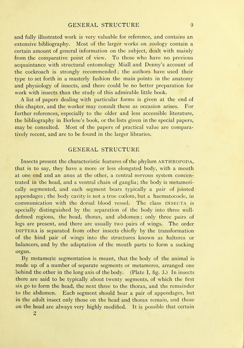 and fully illustrated work is very valuable for reference, and contains an extensive bibliography. Most of the larger w^orks on zoology contain a certain amount of general information on the subject, dealt with mainly from the comparative point of view. To those who have no previous acquaintance with structural entomology Miall and Denny's account of the cockroach is strongly recommended; the authors have used their type to set forth in a masterly fashion the main points in the anatomy and physiology of insects, and there could be no better preparation for work with insects than the study of this admirable little book. A list of papers dealing with particular forms is given at the end of this chapter, and the worker may consult these as occasion arises. For further references, especially to the older and less accessible literature, the bibliography in Berlese's book, or the lists given in the special papers, may be consulted. Most of the papers of practical value are compara- tively recent, and are to be found in the larger libraries, GENERAL STRUCTURE Insects present the characteristic features of the phylum arthropoda, that is to say, they have a more or less elongated body, with a mouth at one end and an anus at the other, a central nervous system concen- trated in the head, and a ventral chain of ganglia; the body is metameri- cally segmented, and each segment bears typically a pair of jointed appendages; the body cavity is not a true ccelom, but a haematocoele, in communication with the dorsal blood vessel. The class insecta is specially distinguished by the separation of the body into three well- defined regions, the head, thorax, and abdomen; only three pairs of legs are present, and there are usually two pairs of wings. The order diptera is separated from other insects chiefly by the transformation of the hind pair of wings into the structures known as halteres or balancers, and by the adaptation of the mouth parts to form a sucking organ. By metameric segmentation is meant, that the body of the animal is made up of a number of separate segments or metameres, arranged one behind the other in the long axis of the body. (Plate I, fig. 3.) In insects there are said to be typically about twenty segments, of which the first six go to form the head, the next three to the thorax, and the remainder to the abdomen. Each segment should bear a pair of appendages, but in the adult insect only those on the head and thorax remain, and those on the head are always very highly modified. It is possible that certain