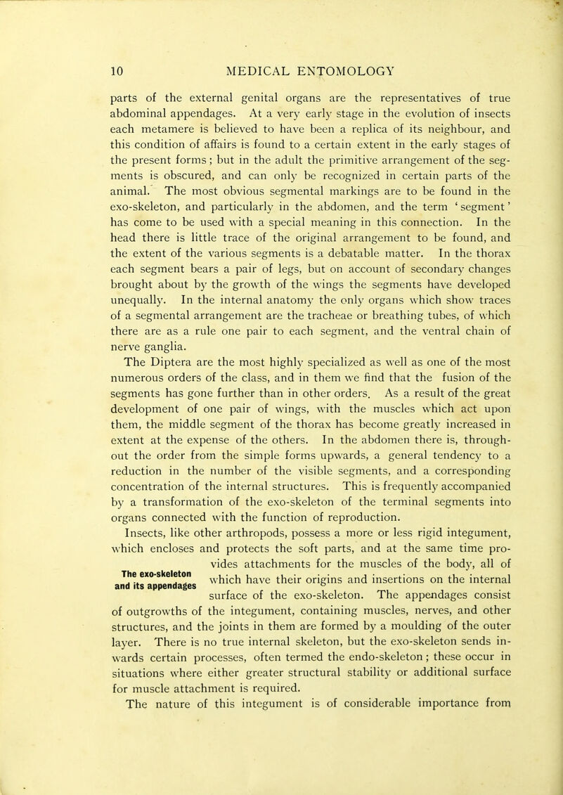parts of the external genital organs are the representatives of true abdominal appendages. At a very early stage in the evolution of insects each metamere is believed to have been a replica of its neighbour, and this condition of affairs is found to a certain extent in the early stages of the present forms; but in the adult the primitive arrangement of the seg- ments is obscured, and can only be recognized in certain parts of the animal. The most obvious segmental markings are to be found in the exo-skeleton, and particularly in the abdomen, and the term ' segment' has come to be used with a special meaning in this connection. In the head there is little trace of the original arrangement to be found, and the extent of the various segments is a debatable matter. In the thorax each segment bears a pair of legs, but on account of secondary changes brought about by the growth of the wings the segments have developed unequally. In the internal anatomy the only organs which show traces of a segmental arrangement are the tracheae or breathing tubes, of which there are as a rule one pair to each segment, and the ventral chain of nerve ganglia. The Diptera are the most highly specialized as well as one of the most numerous orders of the class, and in them we find that the fusion of the segments has gone further than in other orders. As a result of the great development of one pair of wings, with the muscles which act upon them, the middle segment of the thorax has become greatly increased in extent at the expense of the others. In the abdomen there is, through- out the order from the simple forms upwards, a general tendency to a reduction in the number of the visible segments, and a corresponding concentration of the internal structures. This is frequently accompanied by a transformation of the exo-skeleton of the terminal segments into organs connected with the function of reproduction. Insects, like other arthropods, possess a more or less rigid integument, which encloses and protects the soft parts, and at the same time pro- vides attachments for the muscles of the body, all of The exo-skeleton ^yhich have their origins and insertions on the internal and its appendages surface of the exo-skeleton. The appendages consist of outgrowths of the integument, containing muscles, nerves, and other structures, and the joints in them are formed by a moulding of the outer layer. There is no true internal skeleton, but the exo-skeleton sends in- wards certain processes, often termed the endo-skeleton; these occur in situations where either greater structural stability or additional surface for muscle attachment is required. The nature of this integument is of considerable importance from