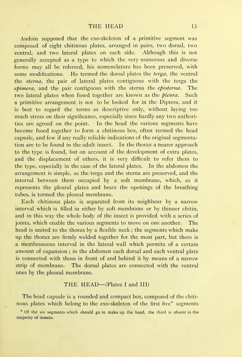 Audoin supposed that the exo-skeleton of a primitive segment was composed of eight chitinous plates, arranged in pairs, two dorsal, two ventral, and two lateral plates on each side. Although this is not generally accepted as a type to which the very numerous and diverse forms may all be referred, his nomenclature has been preserved, with some modifications. He termed the dorsal plates the terga, the ventral the sterna, the pair of lateral plates contiguous with the terga the epimera, and the pair contiguous with the sterna the episterna. The two lateral plates when fused together are known as the pleura. Such a primitive arrangement is not to be looked for in the Diptera, and it is best to regard the terms as descriptive only, without laying too much stress on their significance, especially since hardly any two authori- ties are agreed on the point. In the head the various segments have become fused together to form a chitinous box, often termed the head capsule, and few if any really reliable indications of the original segmenta- tion are to be found in the adult insect. In the thorax a nearer approach to the type is found, but on account of the development of extra plates, and the displacement of others, it is very difficult to refer them to the type, especially in the case of the lateral plates. In the abdomen the arrangement is simple, as the terga and the sterna are preserved, and the interval between them occupied by a soft membrane, which, as it represents the pleural plates and bears the openings of the breathing tubes, is termed the pleural membrane. Each chitinous plate is separated from its neighbour by a narrow interval which is filled in either by soft membrane or by thinner chitin, and in this way the whole body of the insect is provided with a series of joints, which enable the various segments to move on one another. The head is united to the thorax by a flexible neck; the segments which make up the thorax are firmly welded together for the most part, but there is a membraneous interval in the lateral wall which permits of a certain amount of expansion ; in the abdomen each dorsal and each ventral plate is connected with those in front of and behind it by means of a narrow strip of membrane. The dorsal plates are connected with the ventral ones by the pleural membrane. THE HEAD—(Plates I and III) The head capsule is a rounded and compact box, composed of the chiti- nous plates which belong to the exo-skeleton of the first five* segments * Of the six segments which should go to make up the head, the third is absent in the majority of insects.
