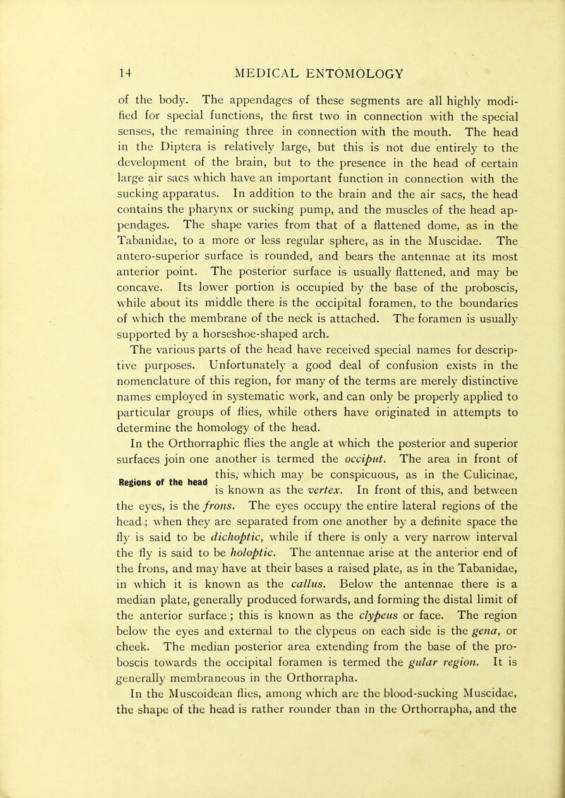 of the body. The appendages of these segments are all highly modi- fied for special functions, the first two in connection with the special senses, the remaining three in connection with the mouth. The head in the Diptera is relatively large, but this is not due entirely to the development of the brain, but to the presence in the head of certain large air sacs which have an important function in connection with the sucking apparatus. In addition to the brain and the air sacs, the head contains the pharynx or sucking pump, and the muscles of the head ap- pendages. The shape varies from that of a flattened dome, as in the Tabanidae, to a more or less regular sphere, as in the Muscidae. The antero-superior surface is rounded, and bears the antennae at its most anterior point. The posterior surface is usually flattened, and may be concave. Its lower portion is occupied by the base of the proboscis, while about its middle there is the occipital foramen, to the boundaries of which the membrane of the neck is attached. The foramen is usually supported by a horseshoe-shaped arch. The various parts of the head have received special names for descrip- tive purposes. Unfortunately a good deal of confusion exists in the nomenclature of this region, for many of the terms are merely distinctive names employed in systematic work, and can only be properly applied to particular groups of flies, while others have originated in attempts to determine the homology of the head. In the Orthorraphic flies the angle at which the posterior and superior surfaces join one another is termed the occiput. The area in front of this, which may be conspicuous, as in the Culicinae, Regions of the head . ' , , t r r , • is known as the vertex. In front of this, and between the eyes, is the frons. The eyes occupy the entire lateral regions of the head; when they are separated from one another by a definite space the fly is said to be dichoptic, while if there is only a very narrow interval the fly is said to be holoptic. The antennae arise at the anterior end of the frons, and may have at their bases a raised plate, as in the Tabanidae, in which it is known as the callus. Below the antennae there is a median plate, generally produced forwards, and forming the distal limit of the anterior surface ; this is known as the clypeus or face. The region below the eyes and external to the clypeus on each side is the gena, or cheek. The median posterior area extending from the base of the pro- boscis towards the occipital foramen is termed the gular region. It is generally membraneous in the Orthorrapha. In the Muscoidean flies, among which are the blood-sucking Muscidae, the shape of the head is rather rounder than in the Orthorrapha, and the