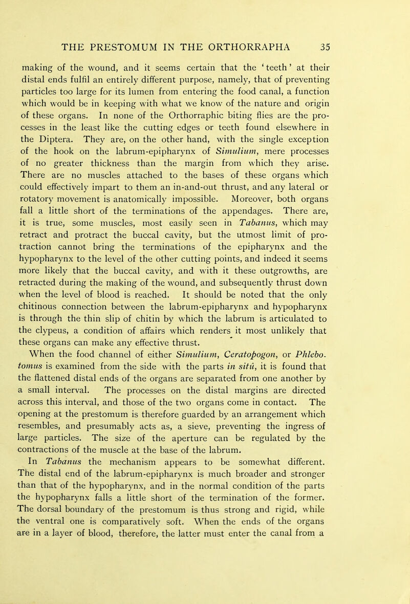 making of the wound, and it seems certain that the ' teeth' at their distal ends fulfil an entirely different purpose, namely, that of preventing particles too large for its lumen from entering the food canal, a function which would be in keeping with what we know of the nature and origin of these organs. In none of the Orthorraphic biting flies are the pro- cesses in the least like the cutting edges or teeth found elsewhere in the Diptera. They are, on the other hand, with the single exception of the hook on the labrum-epipharynx of Simulium, mere processes of no greater thickness than the margin from which they arise. There are no muscles attached to the bases of these organs which could effectively impart to them an in-and-out thrust, and any lateral or rotatory movement is anatomically impossible. Moreover, both organs fall a little short of the terminations of the appendages. There are, it is true, some muscles, most easily seen in Tabanus, which may retract and protract the buccal cavity, but the utmost limit of pro- traction cannot bring the terminations of the epipharynx and the hypopharynx to the level of the other cutting points, and indeed it seems more likely that the buccal cavity, and with it these outgrowths, are retracted during the making of the wound, and subsequently thrust down when the level of blood is reached. It should be noted that the only chitinous connection between the labrum-epipharynx and hypopharynx is through the thin slip of chitin by which the labrum is articulated to the clypeus, a condition of affairs which renders it most unlikely that these organs can make any effective thrust. When the food channel of either Simulium, Cemtopogon, or Phlebo. tomus is examined from the side with the parts in situ, it is found that the flattened distal ends of the organs are separated from one another by a small interval. The processes on the distal margins are directed across this interval, and those of the two organs come in contact. The opening at the prestomum is therefore guarded by an arrangement which resembles, and presumably acts as, a sieve, preventing the ingress of large particles. The size of the aperture can be regulated by the contractions of the muscle at the base of the labrum. In Tabanus the mechanism appears to be somewhat different. The distal end of the labrum-epipharynx is much broader and stronger than that of the hypopharynx, and in the normal condition of the parts the hypopharynx falls a little short of the termination of the former. The dorsal boundary of the prestomum is thus strong and rigid, while the ventral one is comparatively soft. When the ends of the organs are in a layer of blood, therefore, the latter must enter the canal from a