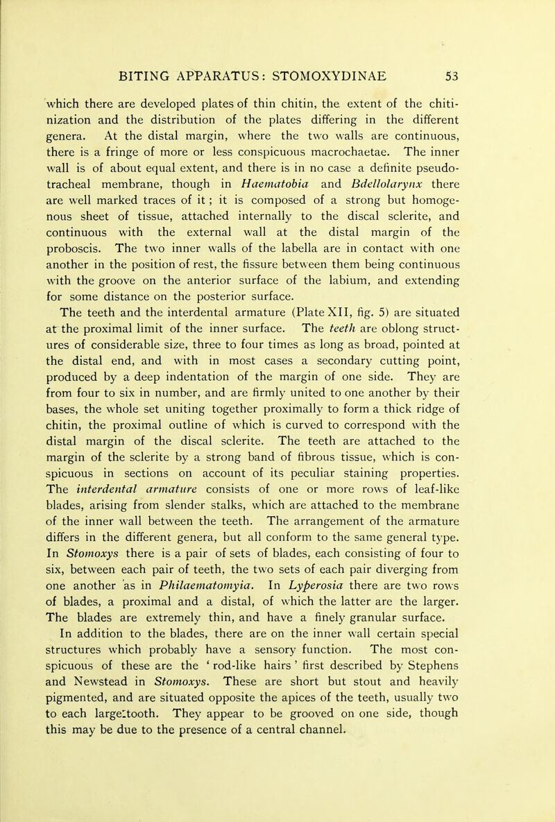 which there are developed plates of thin chitin, the extent of the chiti- nization and the distribution of the plates differing in the different genera. At the distal margin, where the two walls are continuous, there is a fringe of more or less conspicuous macrochaetae. The inner wall is of about equal extent, and there is in no case a definite pseudo- tracheal membrane, though in Haeinatobia and Bdellolarynx there are well marked traces of it; it is composed of a strong but homoge- nous sheet of tissue, attached internally to the discal sclerite, and continuous with the external wall at the distal margin of the proboscis. The two inner walls of the labella are in contact with one another in the position of rest, the fissure between them being continuous with the groove on the anterior surface of the labium, and extending for some distance on the posterior surface. The teeth and the interdental armature (Plate XII, fig. 5) are situated at the proximal limit of the inner surface. The teeth are oblong struct- ures of considerable size, three to four times as long as broad, pointed at the distal end, and with in most cases a secondary cutting point, produced by a deep indentation of the margin of one side. They are from four to six in number, and are firmly united to one another by their bases, the whole set uniting together proximally to form a thick ridge of chitin, the proximal outline of which is curved to correspond with the distal margin of the discal sclerite. The teeth are attached to the margin of the sclerite by a strong band of fibrous tissue, which is con- spicuous in sections on account of its peculiar staining properties. The interdental armature consists of one or more rows of leaf-like blades, arising from slender stalks, which are attached to the membrane of the inner wall between the teeth. The arrangement of the armature differs in the different genera, but all conform to the same general type. In Stomoxys there is a pair of sets of blades, each consisting of four to six, between each pair of teeth, the two sets of each pair diverging from one another as in Philaematomyia. In Lyperosia there are two rows of blades, a proximal and a distal, of which the latter are the larger. The blades are extremely thin, and have a finely granular surface. In addition to the blades, there are on the inner wall certain special structures which probably have a sensory function. The most con- spicuous of these are the ' rod-like hairs ' first described by Stephens and Newstead in Stomoxys. These are short but stout and heavily pigmented, and are situated opposite the apices of the teeth, usually two to each largeltooth. They appear to be grooved on one side, though this may be due to the presence of a central channel.