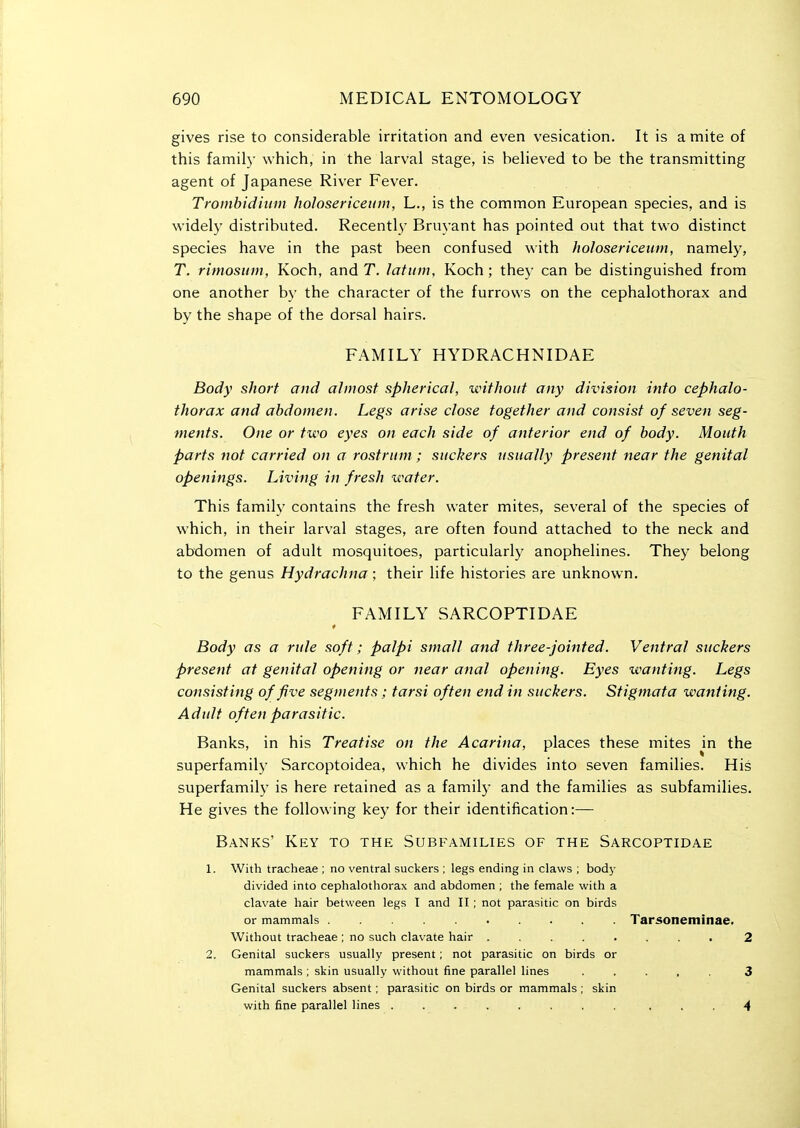 gives rise to considerable irritation and even vesication. It is a mite of this famil)- which, in the larval stage, is believed to be the transmitting agent of Japanese River Fever. Trombiditim hoJosericeum, L., is the common European species, and is widely distributed. Recentl}^ Bruyant has pointed out that two distinct species have in the past been confused with holosericeiim, namely, T. rimosum, Koch, and T. latum, Koch ; they can be distinguished from one another by the character of the furrows on the cephalothorax and by the shape of the dorsal hairs. FAMILY HYDRACHNIDAE Body short and almost spherical, without any division into cephalo- thorax and abdomen. Legs arise close together and consist of seven seg- ments. One or two eyes on each side of anterior end of body. Mouth parts not carried on a rostrum ; suckers usually present near the genital openings. Living in fresh water. This family contains the fresh water mites, several of the species of which, in their larval stages, are often found attached to the neck and abdomen of adult mosquitoes, particularly anophelines. They belong to the genus Hydrachna; their life histories are unknown. FAMILY SARCOPTIDAE * Body as a rule soft; palpi small and three-jointed. Ventral suckers present at genital opening or near anal opening. Eyes wanting. Legs consisting of five segments; tarsi often end in suckers. Stigmata wanting. Adult often parasitic. Banks, in his Treatise on the Acarina, places these mites m the superfamih' Sarcoptoidea, which he divides into seven families. His superfamily is here retained as a family and the families as subfamilies. He gives the following key for their identification:— Banks' Key to the Subfamilies of the Sarcoptidae 1. With tracheae ; no ventral suckers ; legs ending in claws ; body divided into cephalothorax and abdomen ; the female with a clavate hair between legs I and II ; not parasitic on birds or mammals Tarsoneminae. Without tracheae ; no such clavate hair ........ 2 2. Genital suckers usually present; not parasitic on birds or mammals ; skin usually without fine parallel lines ..... 3 Genital suckers absent; parasitic on birds or mammals; skin with fine parallel lines ........ ... 4