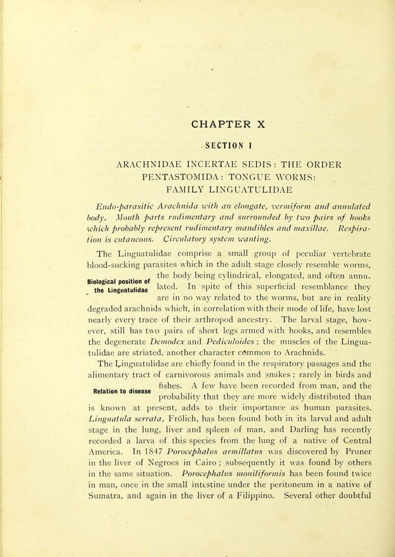 CHAPTER X SECTION I ARACHNIDAE INCERTAE SEDIS : THE ORDER PENTASTOMIDA : TONGUE WORMS: FAMILY LINGUATULIDAE Endo-parasitic Arachiiida icith an el()ii<^ate, veniiiforiu and anniilafed body. Mouth parts nidinientaiy and surrounded by two pairs of hooks which probably represent rudimentary niandil)Ies and maxillae. Respira- tion is cutaneous. Circulatory system xcanting. The Linguatulidae comprise a small group of peculiar vertebrate blood-sucking parasites which in the adult stage closely resemble worms, the bod)- being c\ lindrical, elongated, and often annn. Biological position of , , , t r p • , ^, the Linguatulidae ^'^^t^^. In spite or this superhcial resemblance they are in no way related to the worms, but are in reality degraded arachnids which, in correlation with their mode of life, have lost nearl)- every trace of their arthropod ancestry. The larval stage, how- ever, still has two pairs of short legs armed with hooks, and resembles the degenerate Demodex and Pediculoides ; the muscles of the Lingua- tulidae are striated, another character common to Arachnids. The I^inguatulidae are chiefly found in the respiratory passages and the alimentary tract of carnivorous animals and snakes ; rarely in birds and fishes. A few have been recorded from man, and the Relation to disease ... probability that they are more widely distributed than is known at present, adds to their importance as human parasites. Linguatula serrata, Frolich, has been found both in its larval and adult stage in the lung, liver and spleen of man, and Darling has recently recorded a larva of this species from the lung of a native of Central America. In 1847 Porocephalus armillatus was discovered by Pruner in the liver of Negroes in Cairo ; subsequently it was found by others in the same situation. Porocephalus moniliformis has been found twice in man, once in the small intestine under the peritoneum in a native of Sumatra, and again in the liver of a Filippino. Several other doubtful