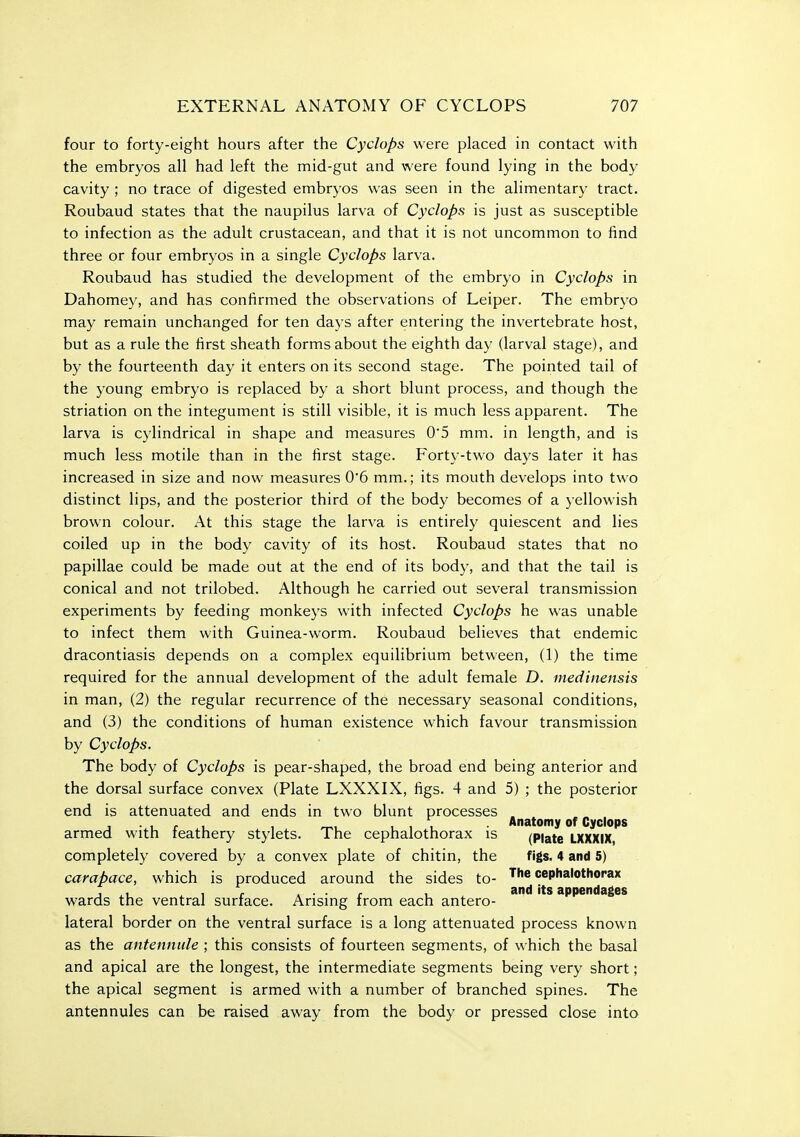 four to forty-eight hours after the Cyclops were placed in contact with the embryos all had left the mid-gut and were found lying in the body cavity ; no trace of digested embryos was seen in the alimentary tract. Roubaud states that the naupilus larva of Cyclops is just as susceptible to infection as the adult crustacean, and that it is not uncommon to find three or four embryos in a single Cyclops larva. Roubaud has studied the development of the embryo in Cyclops in Dahomey, and has confirmed the observations of Leiper. The embryo may remain unchanged for ten days after entering the invertebrate host, but as a rule the first sheath forms about the eighth day (larval stage), and by the fourteenth day it enters on its second stage. The pointed tail of the young embryo is replaced by a short blunt process, and though the striation on the integument is still visible, it is much less apparent. The larva is cylindrical in shape and measures 05 mm. in length, and is much less motile than in the first stage. Forty-two days later it has increased in size and now measures 06 mm.; its mouth develops into two distinct lips, and the posterior third of the body becomes of a yellowish brown colour. At this stage the larva is entirely quiescent and lies coiled up in the body cavity of its host. Roubaud states that no papillae could be made out at the end of its body, and that the tail is conical and not trilobed. Although he carried out several transmission experiments by feeding monkeys with infected Cyclops he was unable to infect them with Guinea-worm. Roubaud believes that endemic dracontiasis depends on a complex equilibrium between, (1) the time required for the annual development of the adult female D. medinensis in man, (2) the regular recurrence of the necessary seasonal conditions, and (3) the conditions of human existence which favour transmission by Cyclops. The body of Cyclops is pear-shaped, the broad end being anterior and the dorsal surface convex (Plate LXXXIX, figs. 4 and 5) ; the posterior end is attenuated and ends in two blunt processes . J • 1 r 1 , rr., 11, Anatomy of Cyclops armed with leathery stylets. The cephalothorax is (Piate LXXXIX, completely covered by a convex plate of chitin, the figs. 4 and 5) carapace, which is produced around the sides to- The cephalothorax wards the ventral surface. Arising from each antero- lateral border on the ventral surface is a long attenuated process known as the antennule ; this consists of fourteen segments, of which the basal and apical are the longest, the intermediate segments being very short; the apical segment is armed with a number of branched spines. The antennules can be raised away from the body or pressed close into