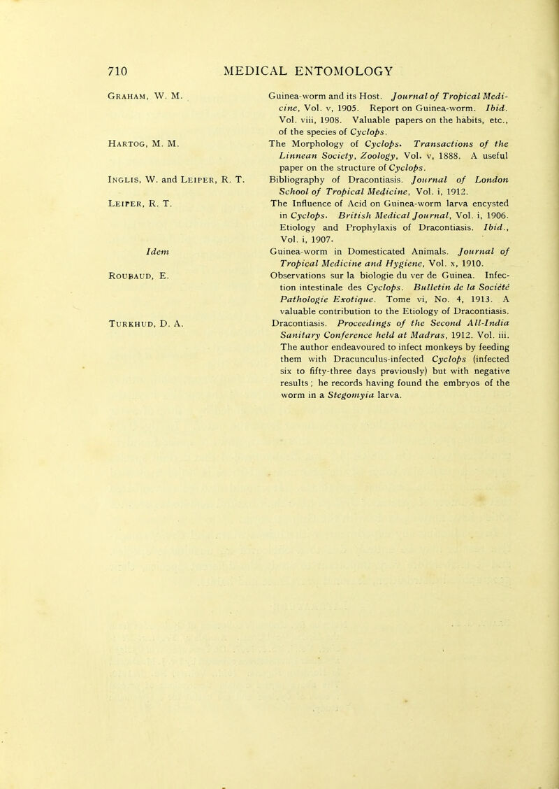 Graham, W. M. Hartog, M. M. Inglis, W. and Leiper, R. T Leiper, R. T. Idem roubaud, e. Turkhud, D. a. Guinea-worm and its Host. Journal of Tropical Medi- cine, Vol. V, 1905. Report on Guinea-worm. Ibid. Vol. viii, 1908. Valuable papers on the habits, etc., of the species of Cyclops. The Morphology of Cyclops. Transactions of the Linnean Society, Zoology, Vol. v, 1888. A useful paper on the structure oi Cyclops. Bibliography of Dracontiasis. Journal of London School of Tropical Medicine, Vol. i, 1912. The Influence of Acid on Guinea-worm larva encysted in Cyclops. British Medical Journal, Vol. i, 1906. Etiology and Prophylaxis of Dracontiasis. Ibid., Vol, i, 1907. Guinea-worm in Domesticated Animals. Journal of Tropical Medicine and Hygiene, Vol. x, 1910. Observations sur la biologie du ver de Guinea. Infec- tion intestinale des Cyclops. Bulletin de la Societe Pathologic Exotique. Tome vi, No. 4, 1913. A valuable contribution to the Etiology of Dracontiasis. Dracontiasis. Proceedings of the Second All-India Sanitary Conference held at Madras, 1912. Vol. iii. The author endeavoured to infect monkeys by feeding them with Dracunculus-infected Cyclops (infected six to fifty-three days previously) but with negative results ; he records having found the embryos of the worm in a Stegomyia larva.