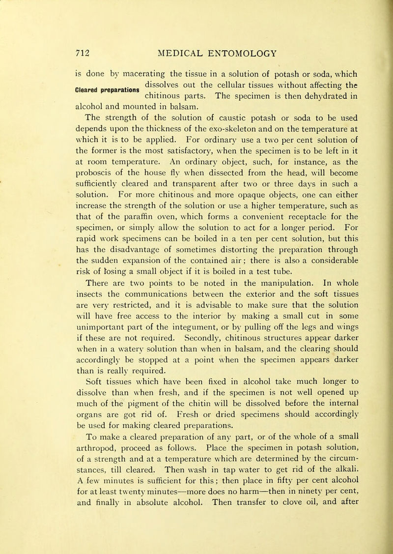 is done b}- macerating the tissue in a solution of potash or soda, which dissolves out the cellular tissues without affecting the Cleared preparations . ° chitinous parts. The specimen is then dehydrated in alcohol and mounted in balsam. The strength of the solution of caustic potash or soda to be used depends upon the thickness of the exo-skeleton and on the temperature at which it is to be applied. For ordinary use a two per cent solution of the former is the most satisfactory, when the specimen is to be left in it at room temperature. An ordinary object, such, for instance, as the proboscis of the house fly when dissected from the head, will become sufficiently cleared and transparent after two or three days in such a solution. For more chitinous and more opaque objects, one can either increase the strength of the solution or use a higher temperature, such as that of the paraffin oven, which forms a convenient receptacle for the specimen, or simply allow the solution to act for a longer period. For rapid work specimens can be boiled in a ten per cent solution, but this has the disadvantage of sometimes distorting the preparation through the sudden expansion of the contained air; there is also a considerable risk of fosing a small object if it is boiled in a test tube. There are two points to be noted in the manipulation. In whole insects the communications between the exterior and the soft tissues are very restricted, and it is advisable to make sure that the solution will have free access to the interior by making a small cut in some unimportant part of the integument, or by pulling off the legs and wings if these are not required. Secondly, chitinous structures appear darker when in a watery solution than when in balsam, and the clearing should accordingly be stopped at a point when the specimen appears darker than is really required. Soft tissues which have been fixed in alcohol take much longer to dissolve than when fresh, and if the specimen is not well opened up much of the pigment of the chitin will be dissolved before the internal organs are got rid of. Fresh or dried specimens should accordingly be used for making cleared preparations. To make a cleared preparation of any part, or of the whole of a small arthropod, proceed as follows. Place the specimen in potash solution, of a strength and at a temperature which are determined by the circum- stances, till cleared. Then wash in tap water to get rid of the alkali. A few minutes is sufficient for this; then place in fifty per cent alcohol for at least twenty minutes—more does no harm—then in ninety per cent, and finally in absolute alcohol. Then transfer to clove oil, and after