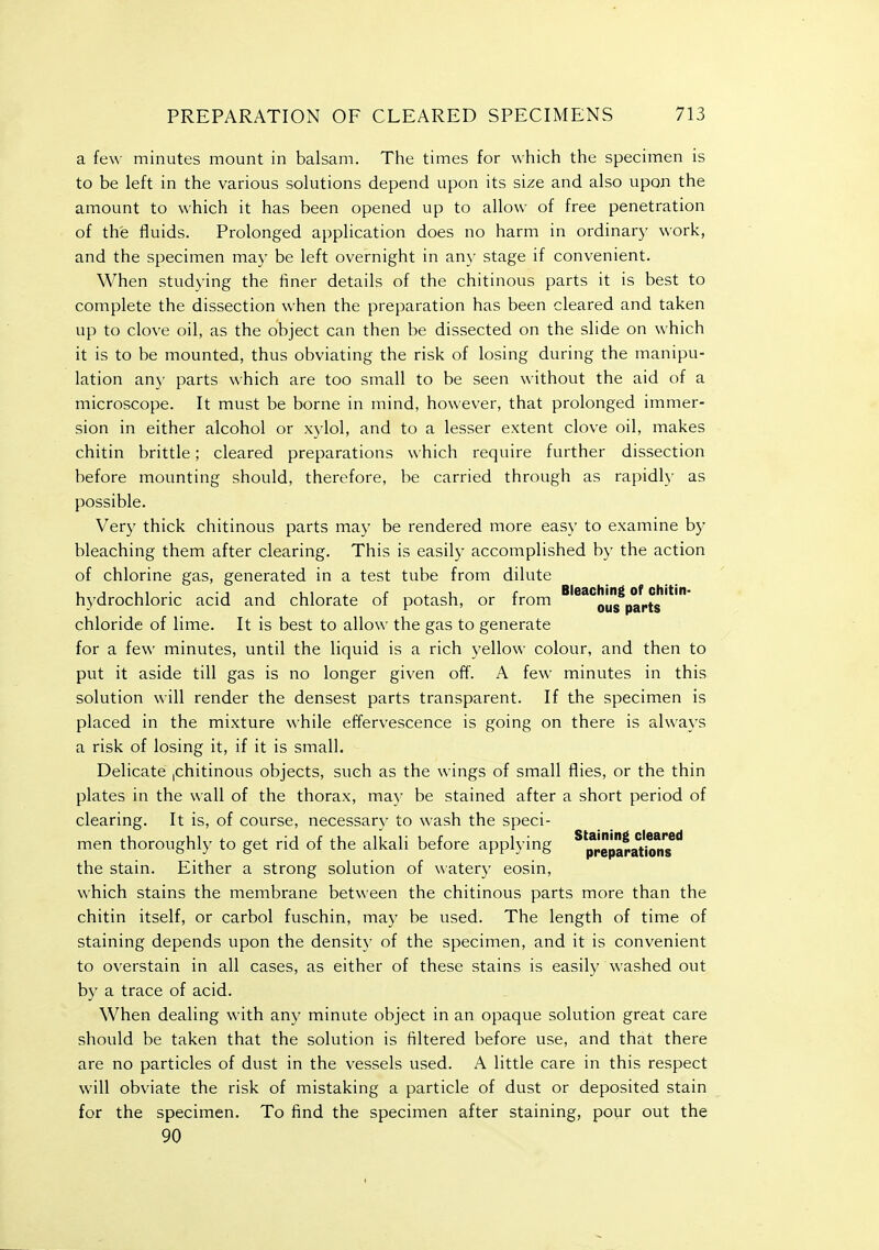 a few minutes mount in balsam. The times for which the specimen is to be left in the various solutions depend upon its size and also upon the amount to which it has been opened up to allow of free penetration of the fluids. Prolonged application does no harm in ordinary work, and the specimen may be left overnight in any stage if convenient. When studying the finer details of the chitinous parts it is best to complete the dissection when the preparation has been cleared and taken up to clove oil, as the object can then be dissected on the slide on which it is to be mounted, thus obviating the risk of losing during the manipu- lation any parts which are too small to be seen without the aid of a microscope. It must be borne in mind, however, that prolonged immer- sion in either alcohol or xylol, and to a lesser extent clove oil, makes chitin brittle; cleared preparations which require further dissection before mounting should, therefore, be carried through as rapidly as possible. Very thick chitinous parts may be rendered more easy to examine by bleaching them after clearing. This is easily accomplished by the action of chlorine gas, generated in a test tube from dilute , , , , • J J ui i r u f Bleaching of chitin- hydrochloric acid and chlorate of potash, or from ous parts chloride of lime. It is best to allow the gas to generate for a few minutes, until the liquid is a rich yellow colour, and then to put it aside till gas is no longer given off. A few minutes in this solution will render the densest parts transparent. If the specimen is placed in the mixture while effervescence is going on there is always a risk of losing it, if it is small. Delicate |Chitinous objects, such as the wings of small flies, or the thin plates in the wall of the thorax, may be stained after a short period of clearing. It is, of course, necessary to wash the speci- men thoroughly to get rid of the alkali before applying ^'preparations**' the stain. Either a strong solution of watery eosin, which stains the membrane between the chitinous parts more than the chitin itself, or carbol fuschin, may be used. The length of time of staining depends upon the density of the specimen, and it is convenient to overstain in all cases, as either of these stains is easily washed out by a trace of acid. When dealing with any minute object in an opaque solution great care should be taken that the solution is filtered before use, and that there are no particles of dust in the vessels used. A little care in this respect will obviate the risk of mistaking a particle of dust or deposited stain for the specimen. To find the specimen after staining, pour out the 90