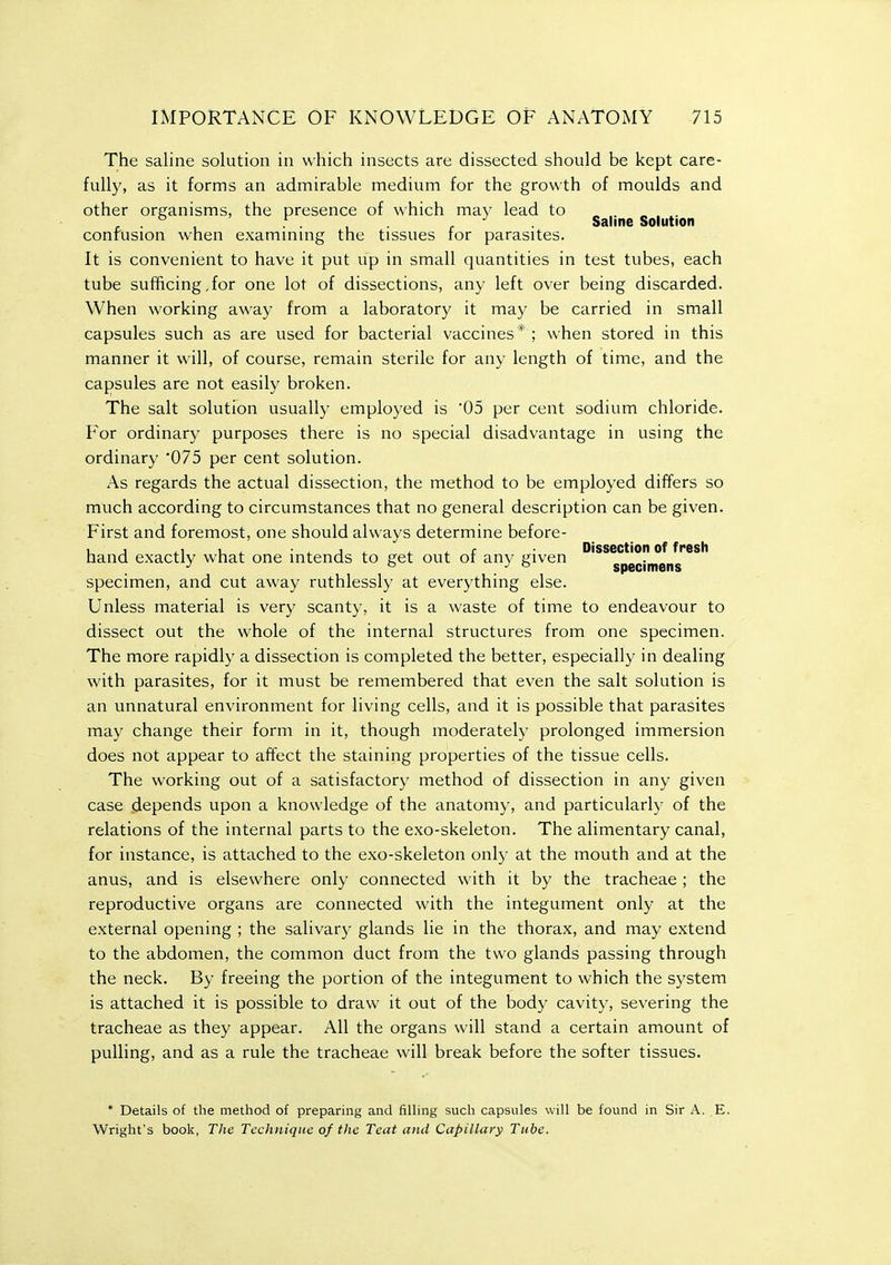 The saline solution in which insects are dissected should be kept care- fully, as it forms an admirable medium for the growth of moulds and other organisms, the presence of which may lead to « . « , . , . . , . e Saline Solution confusion when exammmg the tissues for parasites. It is convenient to have it put up in small quantities in test tubes, each tube sufficing,for one lot of dissections, any left over being discarded. When working away from a laboratory it may be carried in small capsules such as are used for bacterial vaccines* ; when stored in this manner it will, of course, remain sterile for any length of time, and the capsules are not easily broken. The salt solution usually employed is 05 per cent sodium chloride. For ordinary purposes there is no special disadvantage in using the ordinary '075 per cent solution. As regards the actual dissection, the method to be employed differs so much according to circumstances that no general description can be given. First and foremost, one should always determine before- 4.1 Ui 4- 4. { Dissection of fresh hand exactly what one intends to get out or any given J o . ° specimens specimen, and cut away ruthlessly at everything else. Unless material is very scanty, it is a waste of time to endeavour to dissect out the whole of the internal structures from one specimen. The more rapidly a dissection is completed the better, especially in dealing with parasites, for it must be remembered that even the salt solution is an unnatural environment for living cells, and it is possible that parasites may change their form in it, though moderately prolonged immersion does not appear to affect the staining properties of the tissue cells. The working out of a satisfactory method of dissection in any given case depends upon a knowledge of the anatomy, and particularly of the relations of the internal parts to the exo-skeleton. The alimentary canal, for instance, is attached to the exo-skeleton only at the mouth and at the anus, and is elsewhere only connected with it by the tracheae ; the reproductive organs are connected with the integument only at the external opening ; the salivary glands lie in the thorax, and may extend to the abdomen, the common duct from the two glands passing through the neck. By freeing the portion of the integument to which the system is attached it is possible to draw it out of the body cavity, severing the tracheae as they appear. All the organs will stand a certain amount of pulling, and as a rule the tracheae will break before the softer tissues. * Details of the method of preparing and filling such capsules will be found in Sir A. E. Wright's book, The Technique of the Teat and Capillary Tube.