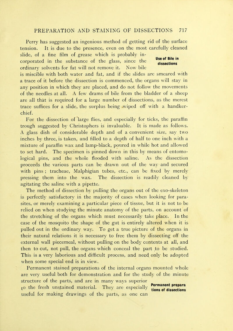 Perry has suggested an ingenious method of getting rid of the surface tension. It is due to the presence, even on the most carefully cleaned slide, of a fine film of grease which is probably in- corporated in the substance of the glass, since the afssecTio^ns ordinary solvents for fat will not remove it. Now bile is miscible with both water and fat, and if the slides are smeared with a trace of it before the dissection is commenced, the organs w ill stay in any position in which they are placed, and do not follow the movements of the needles at all. A few drams of bile from the bladder of a sheep are all that is required for a large number of dissections, as the merest trace suffices for a slide, the surplus being -wiped off with a handker- chief. For the dissection of large fiies, and especially for ticks, the paraffin trough suggested by Christophers is invaluable. It is made as follows. A glass dish of considerable depth and of a convenient size, say two inches by three, is taken, and filled to a depth of half to one inch with a mixture of parafiin wax and lamp-black, poured in while hot and allowed to set hard. The specimen is pinned down in this by means of entomo- logical pins, and the whole flooded with saline. As the dissection proceeds the various parts can be drawn out of the way and secured with pins ; tracheae, Malphigian tubes, etc., can be fixed b}' merely pressing them into the wax. The dissection is readily cleaned by agitating the saline with a pipette. The method of dissection by pulling the organs out of the exo-skeleton is perfectly satisfactory in the majority of cases when looking for para- sites, or merely examining a particular piece of tissue, but it is not to be relied on when studying the minute anatomy of the parts, on account of the stretching of the organs which must necessarily take place. In the case of the mosquito the shape of the gut is entirely altered when it is pulled out in the ordinary way. To get a true picture of the organs in their natural relations it is necessary to free them by dissecting off the external wall piecemeal, without pulling on the body contents at all, and then to cut, not pull, the organs which conceal the part to be studied. This is a very laborious and difficult process, and need only be adopted when some special end is in view. Permanent stained preparations of the internal organs mounted whole are very useful both for demonstration and for the study of the minute structure of the parts, and are in many ways superior to the fresh unstained material. They are especially tjo'',I!^*Qf*jj*s5ectio^^ useful for making drawings of the parts, as one can