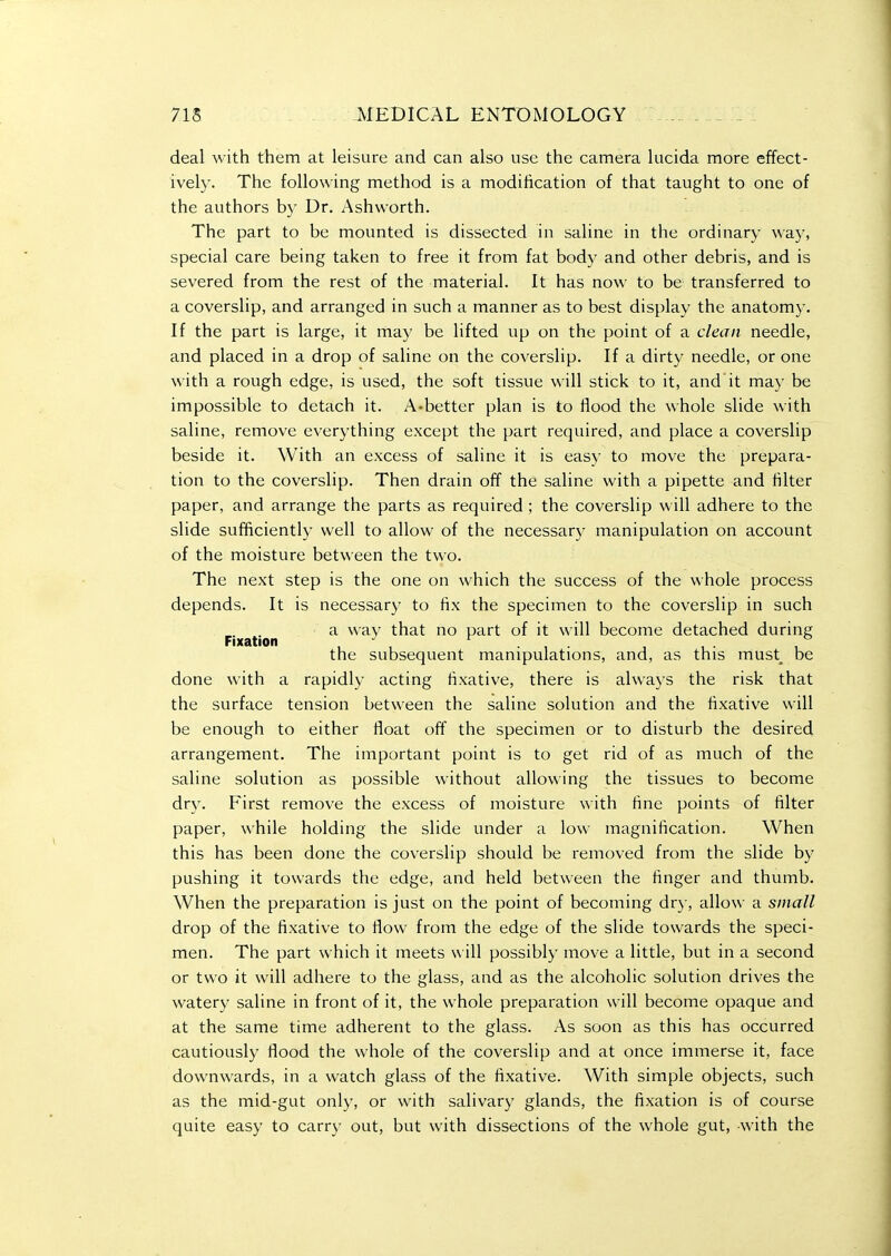 deal with them at leisure and can also use the camera lucida more effect- ively. The following method is a modification of that taught to one of the authors b)' Dr. Ashworth. The part to be mounted is dissected in saline in the ordinary way, special care being taken to free it from fat body and other debris, and is severed from the rest of the material. It has now to be transferred to a coverslip, and arranged in such a manner as to best display the anatomy. If the part is large, it may be lifted up on the point of a clean needle, and placed in a drop of saline on the coverslip. If a dirty needle, or one with a rough edge, is used, the soft tissue will stick to it, and it may be impossible to detach it. A-better plan is to flood the whole slide with saline, remove everything except the part required, and place a coverslip beside it. With an excess of saline it is easy to move the prepara- tion to the coverslip. Then drain off the saline with a pipette and filter paper, and arrange the parts as required ; the coverslip will adhere to the slide sufficiently well to allow of the necessary manipulation on account of the moisture between the two. The next step is the one on which the success of the whole process depends. It is necessary to fix the specimen to the coverslip in such a way that no part of it will become detached during Fixation ■' ... , ,. , the subsequent manipulations, and, as this must^ be done with a rapidly acting fixative, there is always the risk that the surface tension between the saline solution and the fixative will be enough to either float off the specimen or to disturb the desired arrangement. The important point is to get rid of as much of the saline solution as possible without allowing the tissues to become dry. First remove the e.vcess of moisture with fine points of filter paper, while holding the slide under a low magnification. When this has been done the coverslip should be removed from the slide by pushing it towards the edge, and held between the finger and thumb. When the preparation is just on the point of becoming dry, allo\\' a small drop of the fixative to flow from the edge of the slide towards the speci- men. The part which it meets w ill possibly move a little, but in a second or two it will adhere to the glass, and as the alcoholic solution drives the watery saline in front of it, the whole preparation will become opaque and at the same time adherent to the glass. As soon as this has occurred cautiously flood the whole of the coverslip and at once immerse it, face downwards, in a watch glass of the fixative. With simple objects, such as the mid-gut only, or with salivary glands, the fixation is of course quite easy to carry out, but with dissections of the whole gut, with the