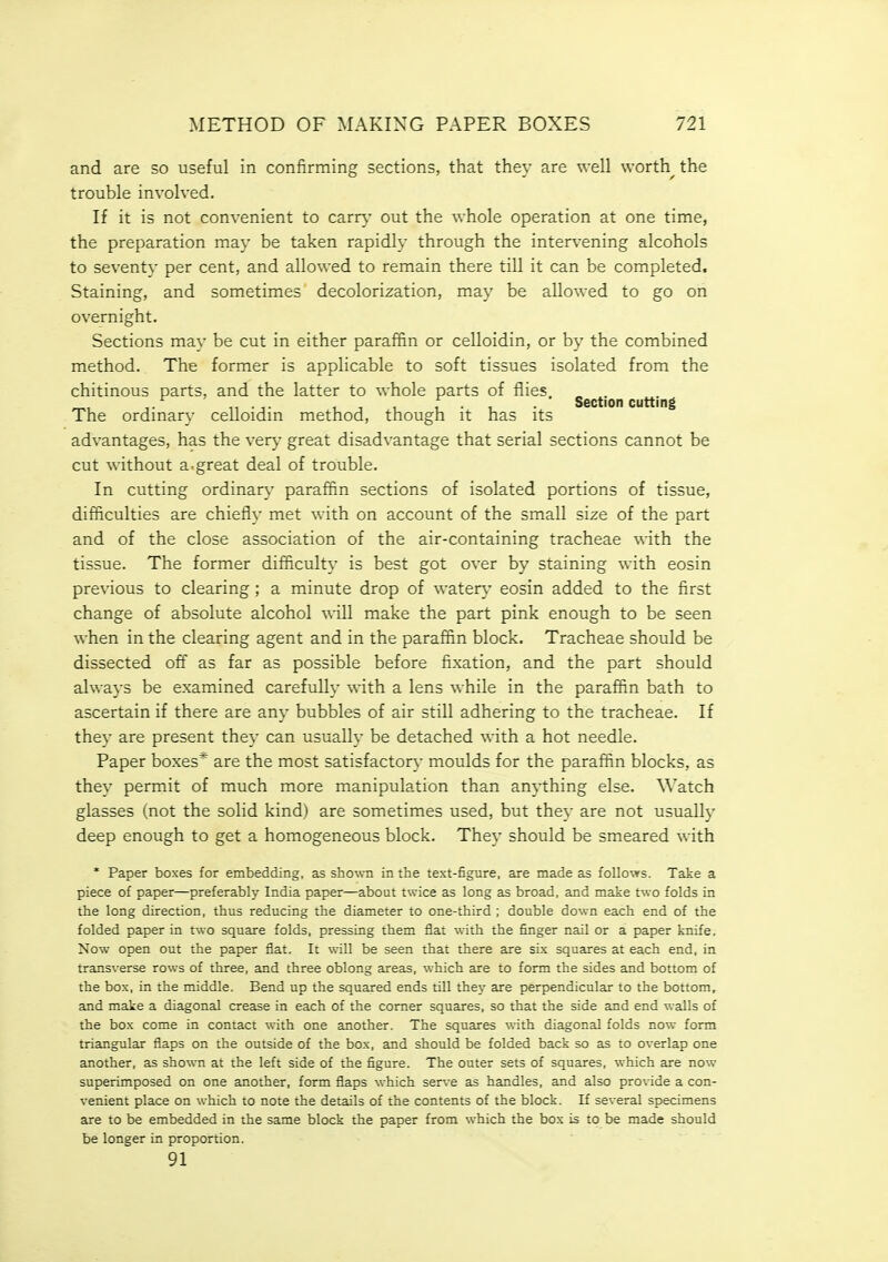 and are so useful in confirming sections, that they are well worthy the trouble involved. If it is not convenient to carr}- out the whole operation at one time, the preparation may be taken rapidly through the intervening alcohols to seventy per cent, and allowed to remain there till it can be completed. Staining, and sometimes decolorization, may be allowed to go on overnight. Sections may be cut in either paraffin or celloidin, or by the combined method. The former is applicable to soft tissues isolated from the chitinous parts, and the latter to whole parts of flies, „ . ^, ■,■ ,1 - I- 111 1-1 Section cutting The ordmary celloidm method, though it has its advantages, has the very great disadvantage that serial sections cannot be cut without a.great deal of trouble. In cutting ordinary' paraffin sections of isolated portions of tissue, difficulties are chiefly met with on account of the small size of the part and of the close association of the air-containing tracheae with the tissue. The former difficulty is best got over by staining with eosin previous to clearing ; a minute drop of watery eosin added to the first change of absolute alcohol will make the part pink enough to be seen when in the clearing agent and in the paraffin block. Tracheae should be dissected off as far as possible before fixation, and the part should always be examined carefully with a lens while in the paraffin bath to ascertain if there are any bubbles of air still adhering to the tracheae. If they are present they can usually be detached with a hot needle. Paper boxes* are the most satisfactory- moulds for the paraffin blocks, as they permit of much more manipulation than anj-thing else. Watch glasses (not the solid kind) are sometimes used, but they are not usually deep enough to get a homogeneous block. They should be smeared with * Paper boxes for embedding, as shown in the text-figure, are made as follows. Take a piece of paper—preferably India paper—about twice as long as broad, and make two folds in the long direction, thus reducing the diameter to one-third ; double down each end of the folded paper in two square folds, pressing them flat with the finger nail or a paper knife. Now open out the paper flat. It will be seen that there are six squares at each end, in transverse rows of three, and three oblong areas, which are to form the sides and bottom of the box, in the middle. Bend up the squared ends till they are perpendicular to the bottom, and make a diagonal crease in each of the comer squares, so that the side and end walls of the box come in contact with one another. The squares with diagonal folds now form triangular flaps on the outside of the box, and should be folded back so as to overlap one another, as show-n at the left side of the figure. The outer sets of squares, which are now superimposed on one another, form flaps which sen,-e as handles, and also provide a con- venient place on which to note the details of the contents of the block. If several specimens are to be embedded in the same block the paper from which the bos is to be made should be longer in proportion. 91