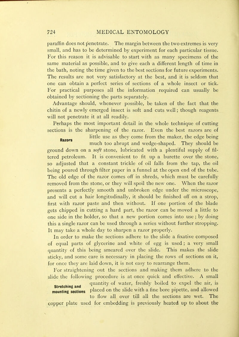 paraffin does not penetrate. The margin between the two extremes is very small, and has to be determined by experiment for each particular tissue. For this reason it is advisable to start with as many specimens of the same material as possible, and to give each a different length of time in the bath, noting the time given to the best sections for future experiments. The results are not very satisfactory at the best, and it is seldom that one can obtain a perfect series of sections of a whole insect or tick. For practical purposes all the information required can usually be obtained by sectioning the parts separately. Advantage should, whenever possible, be taken of the fact that the chitin of a newly emerged insect is soft and cuts well; though reagents will not penetrate it at all readily. Perhaps the most important detail in the whole technique of cutting sections is the sharpening of the razor. Even the best razors are of Razors little use as they come from the maker, the edge being much too abrupt and wedge-shaped. They should be ground down on a soft stone, lubricated with a plentiful supply of fil- tered petroleum. It is convenient to fit up a burette over the stone, so adjusted that a constant trickle of oil falls from the tap, the oil being poured through filter paper in a funnel at the open end of the tube. The old edge of the razor comes off in shreds, which must be carefully removed from the stone, or they will spoil the new one. When the razor presents a perfectly smooth and unbroken edge under the microscope, and will cut a hair longitudinally, it should be finished off on a strop, first with razor paste and then without. If one portion of the blade gets chipped in cutting a hard part, the razor can be moved a little to one side in the holder, so that a new portion comes into use ; by doing this a single razor can be used through a series without further stropping. It may take a whole day to sharpen a razor properly. In order to make the sections adhere to the slide a fixative composed of equal parts of glycerine and white of egg is used ; a very small quantity of this being smeared over the slide. This makes the slide sticky, and some care is necessary in placing the rows of sections on it, for once they are laid down, it is not easy to rearrange them. For straightening out the sections and making them adhere to the slide the following procedure is at once quick and effective. A small quantity of water, freshly boiled to expel the air, is Stretching and ^, , , . / , , mounting sections P^a-ced on the slide with a fine bore pipette, and allowed to flow all over till all the sections are wet. The copper plate used for embedding is previously heated up to about the