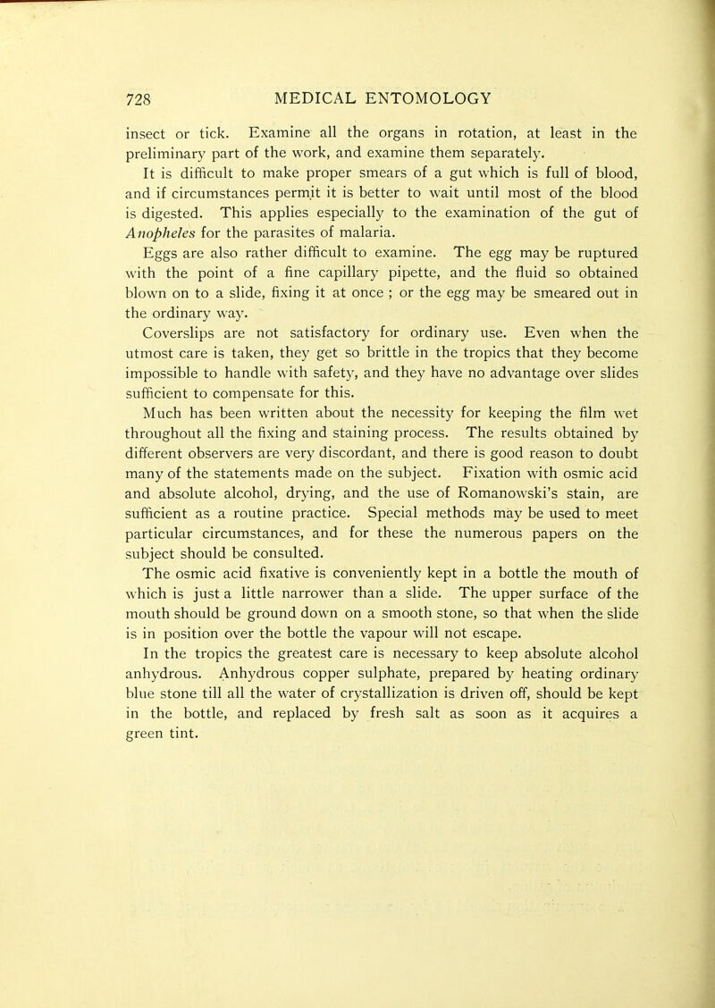 insect or tick. Examine all the organs in rotation, at least in the preliminary part of the work, and examine them separatelj'. It is difficult to make proper smears of a gut which is full of blood, and if circumstances permit it is better to wait until most of the blood is digested. This applies especially to the examination of the gut of Anopheles for the parasites of malaria. Eggs are also rather difficult to examine. The egg may be ruptured with the point of a fine capillary pipette, and the fluid so obtained blown on to a slide, fixing it at once ; or the egg may be smeared out in the ordinary way. Coverslips are not satisfactory for ordinary use. Even when the utmost care is taken, they get so brittle in the tropics that they become impossible to handle with safety, and they have no advantage over slides sufficient to compensate for this. Much has been written about the necessity for keeping the film wet throughout all the fixing and staining process. The results obtained by different observers are very discordant, and there is good reason to doubt many of the statements made on the subject. Fixation with osmic acid and absolute alcohol, drying, and the use of Romanowski's stain, are sufficient as a routine practice. Special methods may be used to meet particular circumstances, and for these the numerous papers on the subject should be consulted. The osmic acid fixative is conveniently kept in a bottle the mouth of which is just a little narrower than a slide. The upper surface of the mouth should be ground down on a smooth stone, so that when the slide is in position over the bottle the vapour will not escape. In the tropics the greatest care is necessary to keep absolute alcohol anhydrous. Anhydrous copper sulphate, prepared by heating ordinary blue stone till all the water of crystallization is driven off, should be kept in the bottle, and replaced by fresh salt as soon as it acquires a green tint.