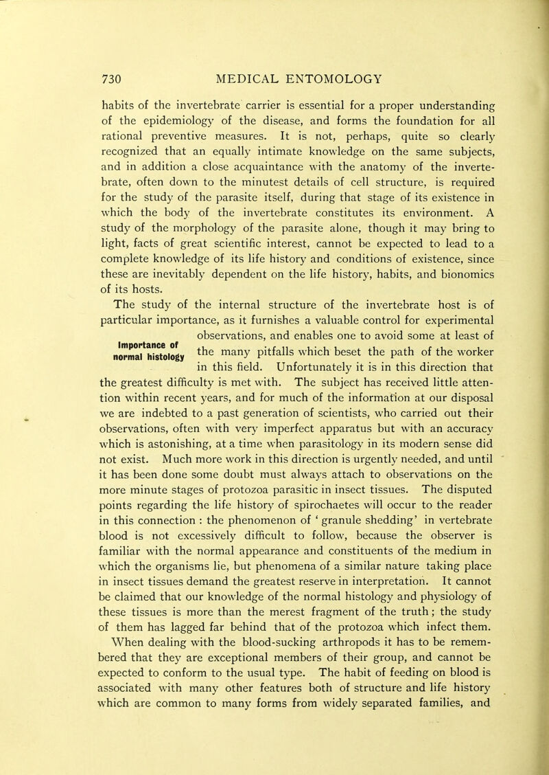 habits of the invertebrate carrier is essential for a proper understanding of the epidemiology of the disease, and forms the foundation for all rational preventive measures. It is not, perhaps, quite so clearly recognized that an equally intimate knowledge on the same subjects, and in addition a close acquaintance with the anatomy of the inverte- brate, often down to the minutest details of cell structure, is required for the study of the parasite itself, during that stage of its existence in which the body of the invertebrate constitutes its environment. A study of the morphology of the parasite alone, though it may bring to light, facts of great scientific interest, cannot be expected to lead to a complete knowledge of its life history and conditions of existence, since these are inevitably dependent on the life history, habits, and bionomics of its hosts. The study of the internal structure of the invertebrate host is of particular importance, as it furnishes a valuable control for experimental observations, and enables one to avoid some at least of normarh^stology many pitfalls which beset the path of the worker in this field. Unfortunately it is in this direction that the greatest difficulty is met with. The subject has received little atten- tion within recent years, and for much of the information at our disposal we are indebted to a past generation of scientists, who carried out their observations, often with very imperfect apparatus but with an accuracy which is astonishing, at a time when parasitology in its modern sense did not exist. Much more work in this direction is urgently needed, and until it has been done some doubt must always attach to observations on the more minute stages of protozoa parasitic in insect tissues. The disputed points regarding the life history of spirochaetes will occur to the reader in this connection : the phenomenon of ' granule shedding' in vertebrate blood is not excessively difiicult to follow, because the observer is familiar with the normal appearance and constituents of the medium in which the organisms lie, but phenomena of a similar nature taking place in insect tissues demand the greatest reserve in interpretation. It cannot be claimed that our knowledge of the normal histology and physiology of these tissues is more than the merest fragment of the truth; the study of them has lagged far behind that of the protozoa which infect them. When dealing with the blood-sucking arthropods it has to be remem- bered that they are exceptional members of their group, and cannot be expected to conform to the usual type. The habit of feeding on blood is associated with many other features both of structure and life history which are common to many forms from widely separated families, and