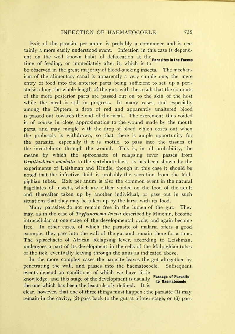 Exit of the parasite per anum is probably a commoner and is cer- tainly a more easily understood event. Infection in this case is depend- ent on the well known habit of defaecation at the , • , . Parasites in the Faeces time of feedmg, or immediately after it, which is to be observed in the great majority of blood-sucking insects. The mechan- ism of the alimentary canal is apparently a very simple one, the mere entry of food irito the anterior parts being sufficient to set up a peri- stalsis along the whole length of the gut, with the result that the contents of the more posterior parts are passed out on to the skin of the host while the meal is still in progress. In many cases, and especially among the Diptera, a drop of red and apparently unaltered blood is passed out towards the end of the meal. The excrement thus voided is of course in close approximation to the wound made by the mouth parts, and may mingle with the drop of blocd which oozes out when the proboscis is withdrawn, so that there is ample opportunity for the parasite, especially if it is motile, to pass into the tissues of the invertebrate through the wound. This is, in all probability, the means by which the spirochaete of relapsing fever passes from Ornithodortis mouhata to the vertebrate host, as has been shown by the experiments of Leishman and Hindle, though in this case it should be noted that the infective fluid is probably the secretion from the Mal- pighian tubes. Exit per anum is also the common event in the natural flagellates of insects, which are either voided on the food of the adult and thereafter taken up by another individual, or pass out in such situations that they may be taken up by the larva with its food. Many parasites do not remain free in the lumen of the gut. They may, as in the case of Trypanosoma lewisi described by Minchin, become intracellular at one stage of the developmental cycle, and again become free. In other cases, of which the parasite of malaria offers a good example, they pass into the wall of the gut and remain there for a time. The spirochaete of African Relapsing fever, according to Leishman, undergoes a part of its development in the cells of the Malpighian tubes of the tick, eventually leaving through the anus as indicated above. In the more complex cases the parasite leaves the gut altogether by penetrating the wall, and passes into the haematocoele. Subsequent events depend on conditions of which we have little knowledge, and this stage of the development is usually 'jo^HaematocMte** the one which has been the least clearly defined. It is clear, however, that one of three things must happen ; the parasite (1) may remain in the cavity, (2) pass back to the gut at a later stage, or (3) pass