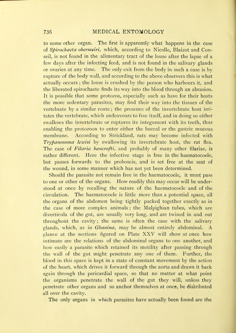 to some other organ. The first is apparently what happens in the case of Spirochaeta obennein, which, according to Nicolle, Blaizot and Con- seil, is not found in the alimentary tract of the louse after the lapse of a few days after the infecting feed, and is not found in the salivary glands or ovaries at any time. The only exit from the body in such a case is by rupture of the body wall, and according to the above observers this is what actually occurs ; the louse is crushed by the person who harbours it, and the liberated spirochaete finds its way into the blood through an abrasion. It is possible that some protozoa, especially such as have for their hosts the more sedentary parasites, may find their way into the tissues of the vertebrate by a similar route; the presence of the invertebrate host irri- tates the vertebrate, which endeavours to free itself, and in doing so either swallows the invertebrate or ruptures its integument with its teeth, thus enabling the protozoon to enter either the buccal or the gastric mucous membrane. According to Strickland, rats may become infected with Trypanosoma le-wisi by swallowing its invertebrate host, the rat flea. The case of FiJaria hancrofti, and probably of many other filariae, is rather different. Here the infective stage is free in the haematocoele, but passes forwards to the proboscis, and is set free at the seat of the wound, in some manner which has not yet been determined. Should the parasite not remain free in the haematocoele, it must pass to one or other of the organs. How readily this may occur will be under- stood at once by recalling the nature of the haematocoele and of the circulation. The haematocoele is little more than a potential space, all the organs of the abdomen being tightly packed together exactly as in the case of more complex animals ; the Malpighian tubes, which are diverticula of the gut, are usually very long, and are twined in and out throughout the cavity; the same is often the case with the salivary glands, which, as in Glossina, may be almost entirely abdominal. A glance at the sections figured on Plate XXV will show at once how intimate are the relations of the abdominal organs to one another, and how easily a parasite which retained its motility after passing through the wall of the gut might penetrate any one of them. Further, the blood in this space is kept in a state of constant movement by the action of the heart, which drives it forward through the aorta and draws it back again through the pericardial space, so that no matter at what point the organisms penetrate the wall of the gut they will, unless they penetrate other organs and so anchor themselves at once, be distributed all over the cavity. The only organs in which parasites have actually been found are the