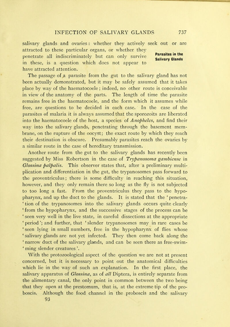 salivary glands and ovaries : whether they actively seek out or are attracted to these particular organs, or whether they n-j - iiui 1 Parasites in the penetrate all indiscriminately but can only survive „ ,. „, f .... Salivary Glands in these, is a question which does not appear to have attracted attention. The passage of,^ parasite from the gut to the salivary gland has not been actually demonstrated, but it may be safely assumed that it takes place by way of the haematocoele; indeed, no other route is conceivable in view of the anatomy of the parts. The length of time the parasite remains free in the haematocoele, and the form which it assumes while free, are questions to be decided in each case. In the case of the parasites of malaria it is always assumed that the sporozoits are liberated into the haematocoele of the host, a species of Anopheles, and find their way into the salivary glands, penetrating through the basement mem- brane, on the rupture of the oocyst; the exact route by which they reach their destination is obscure. Presumably parasites reach the ovaries by a similar route in the case of hereditary transmission. Another route from the gut to the salivary glands has recently been suggested by Miss Robertson in the case of Trypanosoma gamhiense in Glossiiia palpalis. This observer states that, after a preliminary multi- plication and differentiation in the gut, the trypanosomes pass forward to the proventriculus; there is some difficulty in reaching this situation, however, and they only remain there so long as the fly is not subjected to too long a fast. From the proventriculus they pass to the hypo- pharynx, and up the duct to the glands. It is stated that the ' penetra- tion of the trypanosomes into the salivary glands occurs quite clearly from the hypopharynx, and the successive stages of the process can be seen very well in the live state, in careful dissections at the appropriate period'; and further, that ' slender trypanosomes may in rare cases be seen lying in small numbers, free in the hypopharynx of flies whose salivary glands are not yet infected. They then come back along the narrow duct of the salivary glands, and can be seen there as free-swim- ming slender creatures'. With the protozoological aspect of the question we are not at present concerned, but it is necessary to point out the anatomical difficulties which lie in the way of such an explanation. In the first place, the salivary apparatus of Glossina, as of all Diptera, is entirely separate from the alimentary canal, the only point in common between the two being that they open at the prestomum, that is, at the extreme tip of the pro- boscis. Although the food channel in the proboscis and the salivary 93