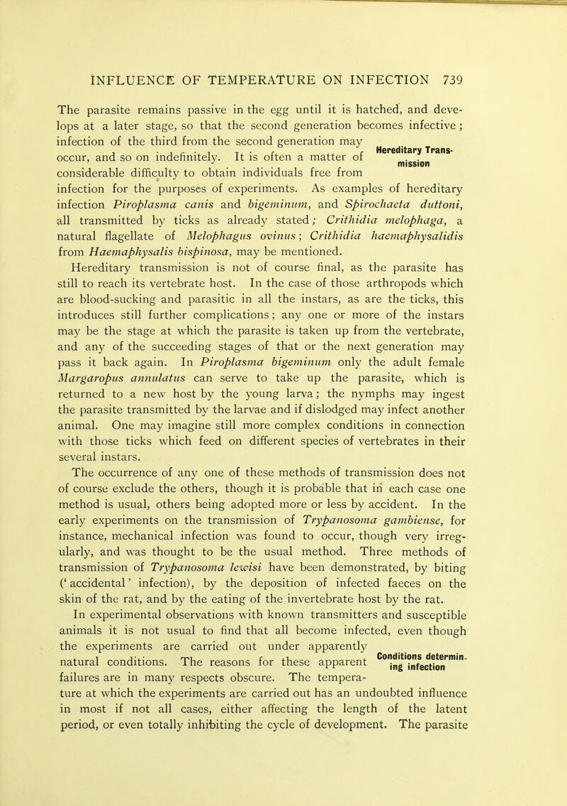 The parasite remains passive in the egg until it is hatched, and deve- lops at a later stage, so that the second generation becomes infective ; infection of the third from the second generation may J . , £ . , T. ■ u r Hereditary Trans- occur, and so on mdeiinitelv. It is often a matter or . . . .... mission considerable difficulty to obtain individuals free from infection for the purposes of experiments. As examples of hereditary infection Piroplasma canis and bigemimim, and Spirochaeta diittoni, all transmitted by ticks as already stated; Crithidia melophaga, a natural flagellate of Melophagiis oviiiiis; Crithidia haemaphysalidis from Haemaphysalis bispinosa, may be mentioned. Hereditary transmission is not of course flnal, as the parasite has still to reach its vertebrate host. In the case of those arthropods which are blood-sucking and parasitic in all the instars, as are the ticks, this introduces still further complications; any one or more of the instars may be the stage at which the parasite is taken up from the vertebrate, and any of the succeeding stages of that or the next generation may pass it back again. In Piroplasma bigeininum only the adult female Margaropus annulatns can serve to take up the parasite, which is returned to a new host by the young larva; the nymphs may ingest the parasite transmitted by the larvae and if dislodged may infect another animal. One may imagine still more complex conditions in connection with those ticks which feed on different species of vertebrates in their several instars. The occurrence of any one of these methods of transmission does not of course exclude the others, though it is probable that in each case one method is usual, others being adopted more or less by accident. In the early experiments on the transmission of Trypanosoma gambiense, for instance, mechanical infection was found to occur, though very irreg- ularly, and was thought to be the usual method. Three methods of transmission of Trypanosoma lewisi have been demonstrated, by biting ('accidental' infection), by the deposition of infected faeces on the skin of the rat, and by the eating of the invertebrate host by the rat. In experimental observations with known transmitters and susceptible animals it is not usual to find that all become infected, even though the experiments are carried out under apparently natural conditions. The reasons for these apparent ''ng'^nfection'''''' failures are in many respects obscure. The tempera- ture at which the experiments are carried out has an undoubted influence in most if not all cases, either affecting the length of the latent period, or even totally inhibiting the cycle of development. The parasite