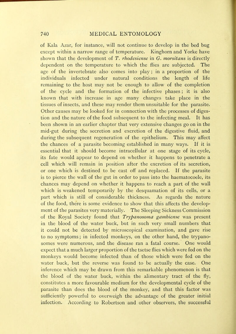 of Kala Azar, for instance, will not continue to develop in the bed bug except within a narrow range of temperature. Kinghorn and Yorke have shown that the development of T. rJiodesiense in G. morsitans is directly dependent on the temperature to which the flies are subjected. The age of the invertebrate also comes into play ; in a proportion of the individuals infected under natural conditions the length of life remaining to the host may not be enough to allow of the completion of the cycle and the formation of the infective phases; it is also known that with increase in age many changes take place in the tissues of insects, and these may render them unsuitable for the parasite. Other causes may be looked for in connection with the processes of diges- tion and the nature of the food subsequent to the infecting meal. It has been shown in an earlier chapter that very extensive changes go on in the mid-gut during the secretion and excretion of the digestive fluid, and during the subsequent regeneration of the epithelium. This may affect the chances of a parasite becoming established in many ways. If it is essential that it should become intracellular at one stage of its cycle, its fate would appear to depend on whether it happens to penetrate a cell which will remain in position after the excretion of its secretion, or one which is destined to be cast off and replaced. If the parasite is to pierce the wall of the gut in order to pass into the haematocoele, its chances may depend on whether it happens to reach a part of the wall which is weakened temporarily by the desquamation of its cells, or a part which is still of considerable thickness. As regards the nature of the food, there is some evidence to show that this affects the develop- ment of the parasites very matericdly. The Sleeping Sickness Commission of the Royal Society found that Trypanosoma gainbiense was present in the blood of the water buck, but in such very small numbers that it could not be detected by microscopical examination, and gave rise to no symptoms; in infected monkeys, on the other hand, the trypano- somes were numerous, and the disease ran a fatal course. One would expect that a much larger proportion of the tsetse flies which were fed on the monkeys would become infected than of those which were fed on the water buck, but the reverse was found to be actually the case. One inference which may be drawn from this remarkable phenomenon is that the blood of the water buck, within the alimentary tract of the fly, constitutes a more favourable medium for the developmental cycle of the parasite than does the blood of the monkey, and that this factor was sufficiently powerful to overweigh the advantage of the greater initial infection. According to Robertson and other observers, the successful
