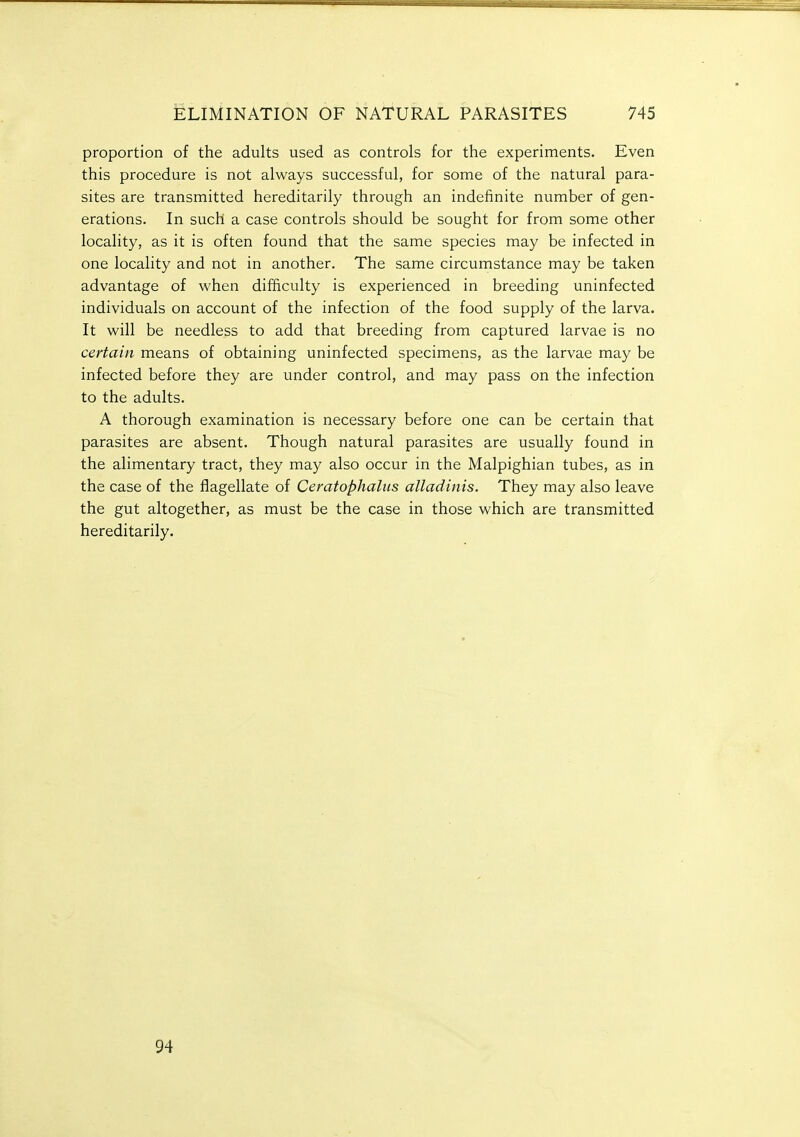 proportion of the adults used as controls for the experiments. Even this procedure is not always successful, for some of the natural para- sites are transmitted hereditarily through an indefinite number of gen- erations. In such a case controls should be sought for from some other locality, as it is often found that the same species may be infected in one locality and not in another. The same circumstance may be taken advantage of when difficulty is experienced in breeding uninfected individuals on account of the infection of the food supply of the larva. It will be needless to add that breeding from captured larvae is no certain means of obtaining uninfected specimens, as the larvae may be infected before they are under control, and may pass on the infection to the adults. A thorough examination is necessary before one can be certain that parasites are absent. Though natural parasites are usually found in the alimentary tract, they may also occur in the Malpighian tubes, as in the case of the flagellate of Ceratophaliis alladinis. They may also leave the gut altogether, as must be the case in those which are transmitted hereditarily. 94