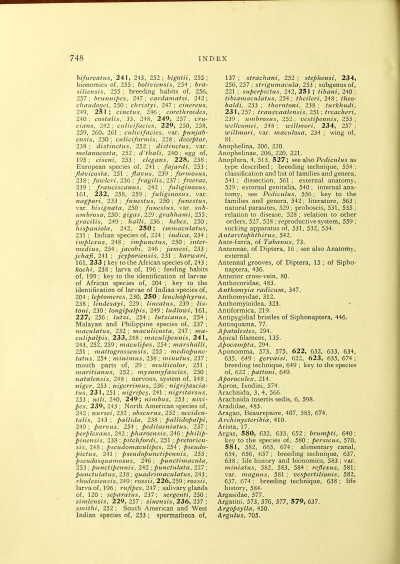 hifurcatus, 241, 243, 252; bigotii. 255; bionomics of, 255 ; boliviensis, 254 ; 6m- siliensis, 255 ; breeding habits of, 256, 257 ; brunnipes, 247 ; cardamatsi, 242 ; chaudoyci, 250 ; christyi, 247 ; cinereus, 249, 251; cinctus, 246; corcthroides, 240; costalis, 33, 248, 249, 257; cru- cians, 242 ; ctilicifacies, 229, 250, 258, 259, 260, 261 ; culicifacies, var. punjab- ensis, 230 ; culiciforinis, 228 ; deceptor, 238 ; distinctus, 252 ; disiinctus, var. melanocosta, 252 ; d'thali, 240 ; egg of, 195 ; eiseni, 253 ; elegans, 228, 238 ; European species of, 241 ; fajardi, 253 ; flavicosta, 251 ; flavus, 239 ; formosus, 238 ; fowleri, 236 ; fragilis, 237 ; freerae, 239 ; franciscanus, 242 ; ftiliginosus, 161, 232, 258, 259 ; fuliginosiis, var. nagpori, 233 ; funestus, 250 ; funcsfus, var. bisignata, 250 ; funestus, var. s«<&- timbrosa, 250; gigas, 229; grabhami, 255; gracilis, 249 ; /ja/Zz, 236 ; /zefoes, 250 ; hispaniola, 242 , 250; immaculatus, 231 ; Indian species of, 224 ; indica, 234 ; implexus, 248; impunctus, 250; inter- medius, 254 ; jacobi, 246 ; janiesi, 233 ; jehafi, 241 ; jeyporiensis, 231 ; karwari, 161, 233 ; key to the African species of, 243 ; kochi, 238 ; larva of, 196 ; feeding habits of, 199 ; key to the identification of larvae of African species of, 204 ; key to the identification of larvae of Indian species of, 204 ; leptonieres, 230, 250 ; leuchophyrus, 238 ; lindesayi, 229; lineatus, 239 ; Zts- fOM!, 230; longipalpis, 249; ludlowi, 161, 227, 256 ; Zw^at, 254 ; lutzianus, 254 ; Malayan and Philippine species of, 237 ; maculatus, 232 ; maculicosta, 247; culipalpis, 233,248; maculipennis, 241, 243, 252, 259; maculipes, 254 ; marshalli, 251 ; mattogrossensis, 255 ; mediopunc- tatus, 254 ; minimus, 238 ; minutus, 237 ; mouth parts of, 29 ; mtilticolor, 251 ; inaritianus, 252 ; myzoniyfascies, 250 ; natalensis, 248 ; nervous, system of, 148 ; niger, 253 ; nigerriinus, 236; nigrifascia- tus, 231, 251 ; nigripcs, 241 ; nigritarsus, 253 ; 240, 249; nimbus, 253 ; Mzvt- ^es, 239, 243 ; North American species of, 242 ; nursei, 232 ; obscurus, 252 ; occiden- talis, 243 ; pallida, 238 ; pallidopalpi, 249 ; parvus, 254 ; peditaeniatus, 237 ; perplexans, 242 ; pharoensis, 246 ; philip- pinensis, 238 ; pitchfordi, 251; pretorien- sis, 248 ; pseudomaculipes, 254 ; pseudo- pictus, 241 ; pseudopunctipennis, 253 ; pseudosquamosus, 246 ; punctimacula, 253 ; punctipennis, 242 ; punctulata, 227 ; punctulatus, 238; quadrimaculatus, 243; rhodesiensis, 249; rossii, 226,259; rossii, larva of, 196 ; rufipes, 247 ; salivary glands of, 120 ; separatus, 237 ; sergenti, 250 ; simlensis, 229, 257 ; sinensis, 236, 237 ; smithi, 252 ; South American and West Indian species of, 253 ; spermatheca of, 137 ; strachani, 252 ; stephensi, 234, 256, 257 ; striguinacula, 253 ; subgenus of, 221 -.^superpictus, 242, 251 ; tibani, 240 ; tibianiaculatus, 25^ ; theileri, 2'i8 ; theo- baldi, 233 ; thorntoni, 238 ; turkhudi, 231, 257; transvaalensis, 251; treacheri, 239 ; uiubrosus, 252 ; vestipennis, 253 ; wellcomei, 248 ; willmori, 234, 257 ; willniori, var. maculosa, 234 ; wing of, 81. Anophelina, 206, 220. Anophelinae, 206, 220, 221. Anoplura, 4, 513, 527; see also Pe<i?cM/MS as type described ; breeding technique, 554 ; classification and list of families and genera, 541 ; dissection, 561 ; external anatomy, 529 ; external genitalia, 540 ; internal ana- tomy, see Pediculus, 556; key to the families and genera, 542 ; literature, 563 ; natural parasites, 529; proboscis, 531, 535 ; relation to disease, 528 ; relation to other orders, 527, 528 ; reproductive system, 559 ; sucking apparatus of, 531, 532, 534. Antarctophthirus, 542. Ante-furca, of Tabanus, 73. Antennae, of Diptera, 16 ; see also Anatomy, external. Antennal grooves, of Diptera, 15 ; of Sipho- naptera, 436. Anterior cross-vein, 80. Anthocoridae, 483. Anthomyia radicum, 347. Anthomyidae, 312. Anthomyioidea, 323. Antiformica, 219. Antipygidial bristles of Siphonaptera, 446. Antisquama, 77. Apatolestes, 294. Apical filament, 135. Apocampta, 294. Aponomma, 573, 575, 622, 632, 633, 634, 635, 649 ; gervaisi, 622, 623, 635, 674 ; breeding technique, 649 ; key to the species of, 622 ; pattoni, 649. Aporoculex, 214. Apron, Ixodini, 574. Arachnida, 3, 4, 566. Arachnida insertis sedis, 6, 598. Aradidae, 483. Aragao, Beaurepaire, 407, 585, 674. Archinycteribia, 410. Arista, 17. Argas, 580, 632, 633, 652; briimpti, 640; key to the species of, 580 ; persicus, 570, 581, 582, 665, 674; alimentary canal, 654, 656, 657 ; breeding technique, 637, 638 ; life history and bionomics, 583 ; var. miniatus, 582, 583, 584 ; reflexus, 581; var. magmis, 581 ; vespertilionis, 582, 637, 674 ; breeding technique, 638 ; life history, 584- Argasidae, 577. Argatini, 573, 576, 577, 579, 637. Argopsylla, 450. Argulus, 705.