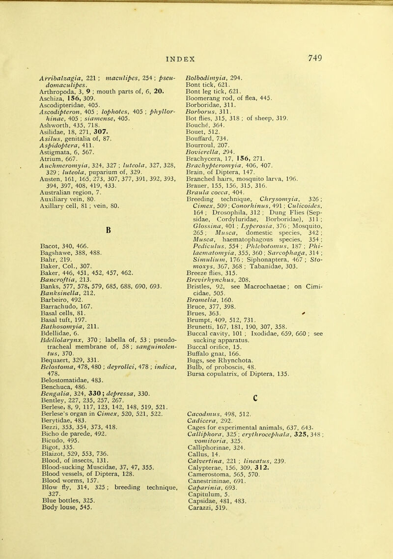 Arribalzagia, 221 ; mactdipes, 254; pseu- domaculipes. Arthropoda, 3, 9 ; mouth parts of, 6, 20. Aschiza, 156, 309. Ascodipteridae, 405. Ascodipteron, 405 ; lophotes, 405 ; phyllor- hinae, 405 ; sianiense, 405. Ashworth, 435, 718. Asilidae, 18, 271, 307. Asilus, genitalia of, 87. Aspidoptera, 411. Astigmata, 6, 557. Atrium, 667. Auchmeromyia, 324, 327 ; luteola, 327, 328, 329 ; luteola, puparium of, 329. Austen, 161, 165, 273, 307, 377, 391, 392, 393, 394, 397, 408, 419, 433. Australian region, 7. Auxiliary vein, 80. Axillary cell, 81 ; vein, 80. B Bacot, 340, 466. Bagshawe, 388, 488. Bahr, 219. Baker, Col., 307. Baker, 446, 451, 452, 457. 462. Bancroftia, 213. Banks, 577, 578, 579, 685, 688, 690, 693. Banksinella, 212. Barbeiro, 492. Barrachudo, 167. Basal cells, 81. Basal tuft, 197. Bathosomyia, 211. Bdellidae, 6. Bdellolarynx, 370 ; labella of, 53 ; pseudo- tracheal membrane of, 58; sanguinolen- tus, 370. Bequaert, 329, 331. Belostoma, 478, 480 ; deyrollei, 478 ; indica, 478. Belostomatidae, 483. Benchuca, 486. Bengalia, 324, 330; depressa, 330. Bentley, 227, 235, 257, 267. Berlese, 8, 9, 117, 123. 142, 148, 519, 521. Berlese's organ in Cimex, 520, 521, 522. Berytidae, 483. Bezzi, 353, 354, 373, 418. Bicho de parede, 492. Bicudo, 495. Bigot, 335. Blaizot, 529, 553, 736. Blood, of insects, 131. Blood-sucking Muscidae, 37, 47, 355. Blood vessels, of Diptera, 128. Blood worms, 157. Blow fly, 314, 325 ; breeding technique, 327. Blue bottles, 325. Body louse, 545. Bolbodimyia, 294. Bont tick. 621. Bont leg tick, 621. Boomerang rod, of flea, 445. Borboridae. 311. Borhorus, 311. Bot flies, 315, 318 ; of sheep, 319. Bouche, 364. Bouet, 512. Bouffard, 734. Bourroul, 207. Bovierella, 294. Brachycera, 17, 156, 271. Brachypteromyia, 406, 407. Brain, of Diptera, 147. Branched hairs, mosquito larva, 196. Brauer, 155, 156, 315, 316. Braula cocca, 404. Breeding technique, Chrysoniyia, 326; Cimex, 509 ; Conorhinus, 491; Ctilicoides, 164; Drosophila, 312 ; Dung Flies (Sep- sidae, Cordyluridae, Borboridae), 311; Glossina, 401 ; Lyperosia, 376 ; Mosquito, 265; Miisca, domestic species, 342 ; Musca, haematophagous species, 354; Pediculus, 554; Phlebotomus, 187; Phi- laematoinyia, 355, 360 ; Sarcophaga, 314 ; Simuliuin, 176; Siphonaptera, 467; Sto- moxys, 367, 368 ; Tabanidae, 303. Breeze flies, 315. Brevirhynchus, 208. Bristles, 92, see Macrochaetae; on Cimi- cidae, 505. Bronielia, 160. Bruce, 377, 398. Brues, 363. > , Brumpt, 409, 512, 731. Brunetti, 167, 181, 190, 307, 358. Buccal cavity, 101 ; Ixodidae, 659, 660 ; see sucking apparatus. Buccal orifice, 15. Buffalo gnat, 166. Bugs, see Rhynchota. Bulb, of proboscis, 48. Bursa copulatrix, of Diptera, 135. c Cacodntus, 498, 512. Cadicera, 292. Cages for experimental animals, 637, 643. Calliphora, 325 ; erythrocephala, 325, 348 ; vomitoria, 325. Calliphorinae, 324. Callus, 14. Calvertina, 221 ; lineatns, 239. Calypterae, 156, 309, 312. Camerostoma, 565, 570. Canestrininae, 691. Caparinia, 693. Capitulum, 5. Capsidae, 481, 483. Carazzi, 519.