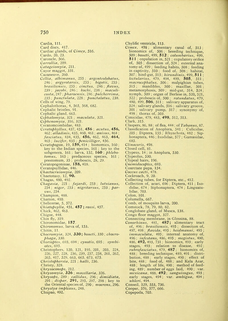 Cardia, 111. Card discs, 417. Cardiac glands, of Cimex, 516. Cardo, 20, 23. Caroncle, 566. Carrollia, 209. Catageiomyia, 211. Cayor maggot, 331. Cazaneuve, 260. Ccllia, albiiiiaiiiis, 255 ; argenteolohatus, 246 ; argyrotarsis, 255 ; bigotii, 255 ; brasilicnsis, 255; cinctus, 246 , ffavus, 239 ; jacobi, 246 ; kochi, 238 ; maculi- costa, 247 ; pharoensis, 246 ^pulcherrima, 235 ; punctulata, 228 ; punctalatus, 238. Cells of wing, 79. Cephalothorax, 4, 565, 568, 682. Cephalic bristles, 91. Cephalic gland, 665. Ceplialoinyia, 321 ; luactdata, 321. Cephcnoniyia, 316, 321. Ceratomcombidae, 483. Ccratopliylltis, 437, 451, 456 ; aciitus, 456, 462 ; alladinis, 435, 460, 461; anisus, 464 ; fasciafns, 434, 435, 456, 462, 463, 464, 465 ; lucifer, 435 ; pcnicilliger, 456. Ccratopogon, 19, 159,414; bionomics, 160; key to the Indian species, 161 ; key to the subgenera, 161; larva, 152, \60 , phlebo- toiiius, 165 ; predaceous species, 161 ; prestomum, 35 ; proboscis, 28, 29. Ceratopogoninae, 158, 418. Ceratopsyllidae, 446. Chaetocrtiioinyia, 209. Chaetotaxy, 12, 90. Chagas, 480, 492. Chagasia, 221 ; fajardi, 253 ; lutzianiis, 254 ; niger, 253 ; nigritarsus, 253 ; par- vus, 254. Champion, 488. Chatton, 410. Chelicerae, 5, 572. Chiatopsylla, 451, 457; rossi, 457. Chick, 462, 463. Chigoe, 448. Chin fly, 319. Chironomidae, 157. Cliironoinus, larva of, 153. Chitin, 11. Clioeromyia, 324, 330; boiieti, 330; choero- phaga, 330. Chorioptes, 693, 694; cynotis, 695; symbi- otes, 695. Christophers, 120, 121, 195, 201, 203, 224, 226, 227, 228, 236, 239, 257, 258, 261, 262, 265, 417, 529, 663, 665, 673, 675. Christophersia, 221 ; halli, 236. Christy, 328. Chrysoconops, 212. Chrysomyia, 326 ; macellaria, 326. Chrysops, 289 ; callidtis, 296 ; dimidiata, 291 ; dispar, 291, 295, 297, 298; key to the Oriental species of, 290 ; moerens, 296. Chrystya implexus, 248. Chupao, 492. Chylific ventricle, 115. Cimex, 498; alimentary canal of, 513 ; bionomics of, 506; breeding technique, 509 ; 6oz;eif(, 499, 512 ; columbarius, 499, 511; copulation in, 521 ; copulatory orifice of, 505 ; dissection of, 524 ; external ana- tomy of, 499 ; feeding habits, 508 ; feeding in captivity, 510 ; food of, 508 ; habitat, 507; hind-gut, 515; hirundinis, 499, 51 1; lectiilariiis, 479, 494, 499, 505, 511 ; macrocephalus, 506 ; malpighian tubes, 515 ; mandibles, 500 ; maxillae, 501 ; metamorphosis, 509; mid-gut, 514, 524; nymph, 509 ; organ of Berlese in, 520, 521, 522 ; proboscis of, 500 ; rotundatus, 479, 480, 499, 506, 511 ; salivary apparatus of, 524; salivary glands, 516 ; salivary groove, 501 ; salivary pump, 517 ; synonymy of, 498 ; thorax of, 503. Cimicidae, 479, 483, 498, 512, 513. Clark, 315. Claspers, 86, 88 ; of flea, 444 ; of Tabanus, 87. Classification of Anoplura, 541 ; Culicidae, 205 ; Diptera, 155 ; Rhynchota, 482 ; Sip- honaptera, 446 ; Ixodidae, 577 ; Gamasidae, 685. Clinocoris, 498. Closed cell, 81. Clypeus, 14 ; in Anoplura, 530. Clypeolus, 530. Clypeal hairs, 196. Cnemidocoptes, 693. Coarctate pupa, 154. Coccus cacti, 478. Cockroach, 9, 20. Collecting tubes, for Diptera, etc., 412. Collection of, acari, 696 ; Diptera, 411 ; Ixo- didae, 674 ; Siphonaptera, 474 ; Linguatu- lidae, 703. Colon, 101. Columella, 667. Comb, of mosquito larva, 200. Comstock, 78, 79, 80, 82. Conglobate gland, of Musca, 138. Congo floor maggot, 327. Connecting membrane, in Glossina, 88. Conorhinus, 481, 487; alimentary tract of, 496 ; brasilicnsis, 495 ; dissection of, 497, 498 ; flavida, 495 ; heidmanni, 495 ; immaculata, 495; internal anatomy of, 496; itifestans, 486, 495 ; niegistus, 480, 486, 492, 493, 731; bionomics, 493; early stages, 493; relation to disease, 492; rubrofasciatus, 479, 487 ; bionomics of, 488 ; breeding technique, 489, 491 ; distri- bution, 488 ; early stages, 490 ; effect of bite, 488 ; food of, 488 ; and Kala Azar, 488 ; length of life, 490 ; method of feed- ing, 489; number of eggs laid, 490; var. mexicana, 488, 492; sangnisiigus, 493 ; early stages, 494; var. ambigua, 494 ; uhleri, 494. Conseil, 529, 553. 736. Cooper, 576, 577, 666. Copepoda, 705.