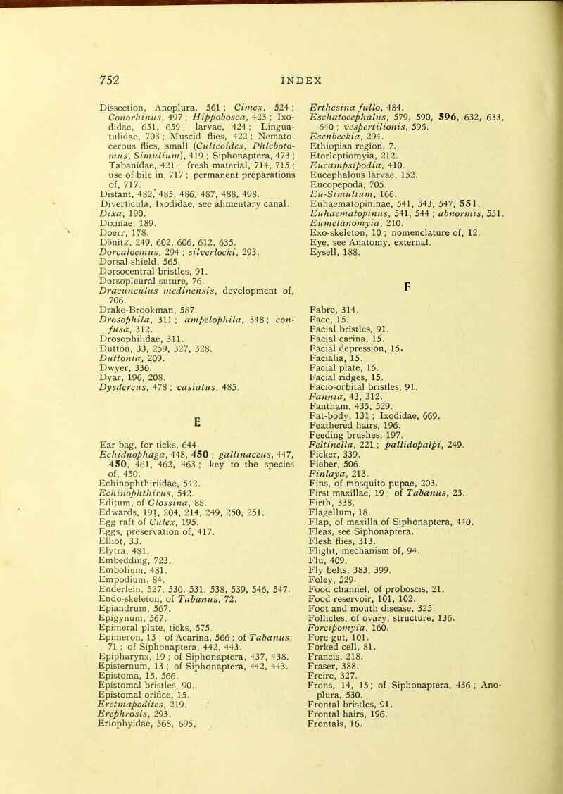 Dissection, Anoplura, 561 ; Cimex, 524; Conorhintts, 497 ; Hippohosca, 423 ; Ixo- didae, 651, 655; larvae, 424; Lingua- tulidae, 703 ; Muscid flies, 422 ; Nemato- cerous flies, small (Cidicoides, Phleboto- niiis, Simuliuin), 419 ; Siphonaptera, 473 ; Tabanidae, 421 ; fresh material, 714, 715 ; use of bile in, 717 ; permanent preparations of, 717. Distant, 482,* 485, 486, 487, 488, 498. Diverticula, Ixodidae, see alimentary canal. Dixa, 190. Dixinae. 189. Doerr, 178. Donitz, 249, 602, 606, 612, 635. Dorcalocmus, 294 ; silverlocki, 293. Dorsal shield, 565. Dorsocentral bristles, 91. Dorsopleural suture, 76. Draciinculus medinensis, development of, 706. Drake-Brookman, 587. Drosophila, 311; ampelophila, 348; con- fusa, 312. Drosophilidae, 311. Dutton, 33, 259, 327, 328. Duttonia, 209. Dwyer, 336. Dyar, 196, 208. Dysderctis, 478 ; casiatus, 485. E Ear bag, for ticks, 644- Echidnophaga, 448, 450 ; gallinaceus, 447, 450, 461, 462, 463 ; key to the species of. 450. Echinophthiriidae, 542. Echinophthirus, 542. Editum, of Glossina, 88. Edwards, 191, 204, 214, 249, 250, 251. Egg raft of Culex, 195. Eggs, preservation of, 417. Elliot, 33. Elytra, 481. Embedding, 723. Embolium, 481. Empodium, 84. Enderlein, 527, 530, 531, 538, 539, 546, 547. Endo-skeleton, of Tabanus, 72. Epiandrum, 567. Epigynum, 567. Epimeral plate, ticks, 575, Epimeron, 13 ; of Acarina, 566 ; of Tabanus, 71 ; of Siphonaptera, 442, 443. Epipharynx, 19 ; of Siphonaptera, 437, 438. Episternum, 13 ; of Siphonaptera, 442, 443. Epistoma, 15, 566. Epistomal bristles, 90. Epistomal orifice, 15. Eretmapodites, 219. Efephrosis, 293. Eriophyidae, 568, 695. Erthesina fullo, 484. lEschatocephalits, 579, 590, 596, 632, 633, 640 ; vespertilionis, 596. Esenbeckia, 294. Ethiopian region, 7. Etorleptiomyia, 212. Eucampsipodia, 410. Eucephalous larvae, 152. Eucopepoda, 705. Eu-Simulium, 166. Euhaematopininae, 541, 543, 547, 551. Euhaeinatopinus, 541, 544 ; abnormis, 551. Eumelanoniyia, 210. Exo-skeleton, 10 ; nomenclature of, 12. Eye, see Anatomy, external. Eysell, 188. F Fabre, 314. Face, 15. Facial bristles. 91. Facial carina, 15. Facial depression, 15. Facialia, 15. Facial plate, 15. Facial ridges, 15. Facio-orbital bristles, 91. Fannia, 43, 312. Fantham, 435, 529. Fat-body, 131 ; Ixodidae, 669. Feathered hairs, 196. Feeding brushes, 197. Feltinella. 221; paUidopalpi, 249. Ficker, 339. Fieber, 506. Finlaya, 213. Fins, of mosquito pupae, 203. First maxillae, 19 ; of Tabanus, 23. Firth, 338. Flagellum, 18. Flap, of maxilla of Siphonaptera, 440. Fleas, see Siphonaptera. Flesh flies, 313. Flight, mechanism of, 94. Flu, 409. Fly belts, 383, 399. Foley, 529. Food channel, of proboscis. 21. Food reservoir, 101, 102. Foot and mouth disease, 325. Follicles, of ovary, structure, 136. Forcipomyia, 160. Fore-gut, 101. Forked cell, 81. Francis, 218. Eraser, 388. Freire, 327. Frons, 14, 15; of Siphonaptera, 436 ; Ano- plura, 530. Frontal bristles, 91. Frontal hairs. 196. Frontals, 16.