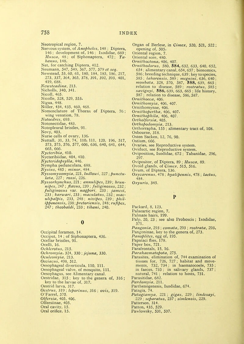 Neotropical region, 7. Nervous system, of Anopheles, 148 ; Diptera, 146 ; development of, 146 ; Ixodidae, 669 ; Musca, 48; of Siphonaptera, 472; Ta- banus, 148. Net, for catching Diptera, 412. Neumann, 547, 549, 567, 577, 579 et seq. Newstead, 53,60, 61, 180, 184, 185, 186, 217, 273, 337, 364, 365, 378, 391, 392, 393, 401, 419, 688. Newstcadina, 213. Nicholls, 340, 341. Nicoll, 465. Nicolle, 528, 529, 553. Nigua, 448. Noller, 434, 435, 460, 468. Nomenclature of Thorax of Diptera, 76; wing venation, 78. Notoedres, 693. Notonectidae, 483. Notopleural bristles, 91. Novy, 403. Nurse cells of ovary, 136. Nuttall, 31, 33, 74, 110, 111, 120, 196, 517, 573, 575, 576, 577, 606, 636, 640. 641, 644, 665, 666. Nycteribia, 410. Nycteribiidae, 404, 410. Nycteridopsylla, 446. Nympha pedunculata, 688. Nysius, 485 ; minor, 484. Nyssomyzomyia, 221, ludlowi, 227 ,punctu- lata, 227 ; rossi, 226. Nyssorhynchtis, 221; annulipes, 239; brun- nipes, 247 ; flavtis, 239 ; fuliginosus, 232 ; fuliginosHS var. nagpori, 233; jamesi, 233 ; karwari, 233 ; maculatus, 232 ; mac- ulipalpis, 233, 248; nivipes, 239; phil- ippenensis, 238,pretoriensis, 248; rufipes, 247; theobaldi, 233 ; tibani, 240. 0 Occipital foramen, 14. Occiput, 14 ; of Siphonaptera, 436. Ocellar bristles, 91. Ocelli, 16. Ochlerottis, 215. Ochroinyia, 324, 330 , jejuna, 330. Oculeoniyia, 213. Oeciacns, 498, 512. Oesophageal diverticula, 110, 111. Oesophageal valve, of mosquito. 111, Oesophagus, see Alimentary canal. Oestridae, 315 ; key to the genera of, 316 ; key to the larvae of, 317. Oestrid larva, 317. Oestrus, 319 ; leporinus, 316 ; ovis, 319. O'Farrel, 570. Olfersia, 405, 406. Olfersiinae, 405. Oral cavity, 15. Oral orifice, 15. Organ of Berlese, in Cimex, 520, 521, 522 ; opening of, 505. Oriental region, 7. Oriental sore, 480. Ornitlioctona, 406, 407. Ornithodorus, 580, 584, 632, 633, 640, 652, 654 ; alimentary canal, 654, 657; bionomics, 586; breeding technique, 639 ; key to species, 585 ; lahorensis, 589 ; ntegnini, 636, 640 ; moubata, 328, 570, 587, 588, 639, 665 ; relation to disease, 589 ; rostratus, 585 ; savignyi, 586, 639, 663, 665 ; life history, 587 ; relation to disease, 586, 587. Ornithoeca, 406. Ornithouiyia, 406, 407. Ornithomynae, 406. Ornithopertha, 406, 407. Ornithophila, 406, 407. Ortholfersia, 405. Orthopodoniyia, 213. Orthorrapha, 155 ; alimentary tract of, 108. Osbourne, 318. Osten Sacken, 12, 76, 90. Ostium, 666. Ovaries, see Reproductive system. Oviduct, see Reproductive system. Oviposition, Ixodidae, 672 ; Tabanidae, 296, 297. Ovipositor, of Diptera, 89 ; Musca, 89. Ovoid glands, of Cimex, 515, 516. Ovum, of Diptera, 136. Oxycarenus, 478 ; hyalipennis, 478 ; laetus, 484. Oxyuris, 345. P Packard, 8, 123. Palaeartic region, 7. Palmate hairs, 199. Palp, 20, 23 ; see also Proboscis ; Ixodidae, 571. Pangonia, 293 ; cotnata, 293 ; rostrata, 293. Pangoninae, key to the genera of, 273. PanopUtes, egg of, 195. Papataci flies, 178. Paper box, 721. Parafrontals, 15, 16. Parahaematopota, 275. Parasites, elimination of, 744 examination of tissues for, 726, 727 ; habitat and move- ments, 732, 734 ; in haematocoele, 735 ; in faeces, 735 ; in salivary glands, 737 ; natural, 741 ; relation to hosts, 731. Parasitidae, 682. Pardomyia, 211. Parthenogenesis, Ixodidae, 674. Patagia, 74. Patagiainya, 221 ; gigas, 229 ; lindesayi, 229 ; separatus, 237; simlensis, 229. Patterson, 314. Patton, 435, 529. Pawlowsky, 531, 537.