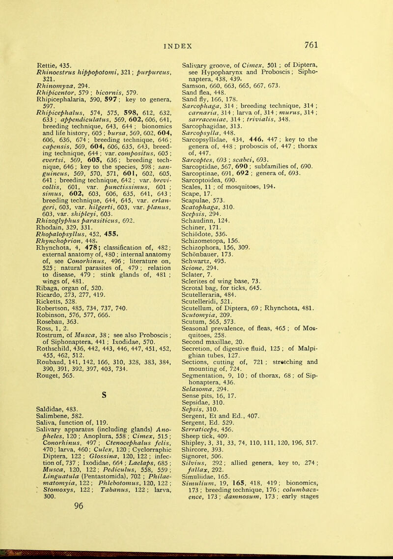 Rettie, 435. Rhinoestrus hippopotami, 321; purpureus, 321. Rhinomyza, 294. Rhipicentor, 579 ; hicornis, 579. Rhipicephalaria, 590, 597 ; key to genera, 597. Rhipicephalus, 574. 575, 598, 612, 632, 633 ; appendiculatus, 569, 602, 606, 641, breeding technique, 643, 644 ; bionomics and life history, 605 ; bursa, 569, 602, 604, 606, 636, 674; breeding technique, 646; capensis, 569, 604, 606, 635, 643, breed- ing technique, 644 ; var. compositus, 605 ; evertsi, 569, 605 , 636; breeding tech- nique, 646 ; key to the species, 598 ; san- guineus, 569, 570, 571, 601, 602, 605, 641 ; breeding technique, 642 ; var. brevi- collis, 601, var. punctissimus, 601 ; simus, 602, 603. 606, 635, 641, 643 ; breeding technique, 644, 645, var. erlan- geri, 603. var. hilgerti, 603, vax. planus, 603, var. shipleyi, 603. Rhizoglyphus parasiticus, 692. Rhodain, 329, 331. Rhopalopsyllus, 452, 455. Rhynchoprion, 448. Rhynchota, 4, 478; classification of, 482; external anatomy of, 480 ; internal anatomy of, see Conorhinus, 496 ; literature on, 525 ; natural parasites of, 479 ; relation to disease, 479 ; stink glands of, 481 ; wings of, 481. Ribaga, organ of, 520. Ricardo, 273, 277, 419. Ricketts, 528. Robertson, 485, 734, 737, 740. Robinson, 576, 577. 666. Rosebau, 363. Ross, 1. 2. Rostrum, of Musca, 38 ; see also Proboscis; of Siphonaptera, 441; Ixodidae, 570. Rothschild, 436, 442, 443, 446, 447. 451. 452, 455, 462, 512. Roubaud, 141, 142, 166, 310, 328, 383, 384, 390, 391, 392, 397, 403, 734. Rouget, 565. s Saldidae, 483. Salimbene, 582. Saliva, function of, 119. Salivary apparatus (including glands) Ano- pheles, 120 ; Anoplura, 558 ; Cimex, 515 ; Conorhinus, 497 ; Cfenocephalus felts, 470; larva, 460; Culex, 120; Cyclorraphic Diptera, 122 ; Glossina, 120, 122 ; infec- tion of. 737 ; Ixodidae, 664 ; Laelaps, 685 ; Musca, 120, 122 ; Pediculus, 558, 559 ; Linguatula (Pentastomida), 702 ; Philae- matomyia, 122 ; Phlebotomus, 120, 122 ;  Stomoxys, 122; Tabanus, 122; larva, 300. 96 Saliv,ary groove, of Cimex, 501 ; of Diptera, see Hypopharynx and Proboscis; Sipho- naptera, 438, 439. Samson, 660, 663, 665, 667, 673. Sand flea, 448. Sand fly, 166, 178. Sarcophaga, 314 ; breeding technique, 314 ; carnaria, 314 ; larva of, 314 ; murus, 314 ; sarraceniae, 314 ; trivialis, 348. Sarcophagidae, 313. Sarcopsylla, 448. Sarcopsyllidae, 434. 446, 447 ; key to the genera of, 448 ; proboscis of, 447 ; thorax of, 447. Sarcoptes, 693 ; scabei, 693. Sarcoptidae, 567, 690 ; subfamilies of, 690. Sarcoptinae, 691, 692 ; genera of, 693. Sarcoptoidea, 690. Scales, 11 ; of mosquitoes, 194. Scape, 17. Scapulae, 573. Scatophaga, 310. Scepsis, 294. Schaudinn, 124. Schiner, 171. Schiodote, 536. Schizometopa, 156. Schizophora, 156, 309. Schonbauer, 173. Schwartz, 495. Scione, 294. Sclater, 7. Sclerites of wing base, 73. Scrotal bag, for ticks, 645. Scutelleraria, 484. Scutelleridi, 521. Scutellum, of Diptera, 69 ; Rhynchota, 481. Scufomyia, 209. Scutum, 565, 573. Seasonal prevalence, of fleas, 465 ; of Mos- quitoes. 258. Second maxillae, 20. Secretion, of digestive fluid, 125 ; of Malpi- ghian tubes, 127. Sections, cutting of, 721 ; stretching and mounting of, 724. Segmentation, 9, 10 ; of thorax, 68 ; of Sip- honaptera, 436. Selasoma, 294. Sense pits. 16. 17. Sepsidae. 310. Sepsis, 310. Sergent. Et and Ed., 407. Sergent, Ed. 529. Serraticeps, 456. Sheep tick, 409. Shipley. 3, 31, 33, 74, 110, 111, 120, 196. 517. Shircore, 393. Signoret, 506. Silvius, 292; allied genera, key to, 274; fallax, 292. Simuliidae. 165. Simulium, 19. 165, 418, 419; bionomics, 173 ; breeding technique, 176 ; columbacz- ence, 173 ; damnosum, 173 ; early stages